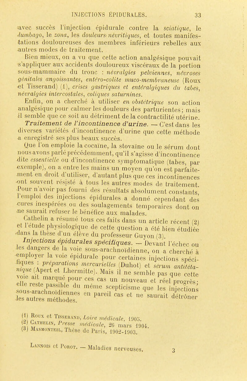 avec succès l'injection épidurale contre la sciatique, le ■lumbago, le zona, les douleurs- névritiques, et toutes manifes- tations douloureuses des membres inférieurs rebelles aux •autres modes de traitement. Bien mieux, on a vu que cette action analgésique pouvait s'appliquer aux accidents douloureux viscéraux de la portion sous-mammaire du tronc : névralgies pelviennes, névroses génitales angoissantes, entéro-colite muco-membraneuse (Roux ■et Tisserand) (1), crises gastriques et entéralgiques du tabès, névralgies intercostales, coliques saturnines. Enfin, on a cherché à utiliser en obstétrique son action analgésique pour calmer les douleurs des parturientes; mais il semble que ce soit au détriment delacontractilité utérine. Traitement de l'incontinence d'urine. — C'est dans les diverses variétés d'incontinence d'urine que cette méthode n enregistré ses plus beaux succès. Que l'on emploie la cocaïne, la stovaïne ou le sérum dont nous avons parlé précédemment, qu'il s'agisse d'incontinence dite essentielle ou d'incontinence symptomatique (tabès, par exemple), on a entre les mains un moyen qu'on est parfaite- ment en droit d'utiliser, d'autant plus que ces incontinences ■ont souvent résisté à tous les autres modes de traitement Pour n'avoir pas fourni des résultats absolument constants l'emploi des injections épidurales a donné cependant des cures inespérées ou des soulagements temporaires dont on ■ne saurait refuser le bénéfice aux malades Cathelin a résumé tous ces faits dans un article récent (2) et 1 étude physiologique de cette question a été bien étudiée ■dans la thèse d un élève du professeur Guyon (3) Injections épidurales spécifiques. - Devant l'échec ou les dangers de la voie sous-arachnoïdienne, on a cherché à employer la voie épidurale pour certaines injections spéci- fiques : préparations mercuriclles (Duhot) et sérum antitéta- nique (Apert et Lhermitte). Mais il ne semble pas que cette voie ait marqué pour ces cas un nouveau et réel pïogrè elle reste passible du même scepticisme que les nSons r:ssren parea cas et ™« «s? (1) Roux et Tisserand, Loire médicale, 1903. 2 Cathelin, Presse médicale, 26 mars 1904 (.1) Masmonteil, Thèse de Paris, 1902-1903. Lannois et I'orot. - Maladies nerveuses. -î