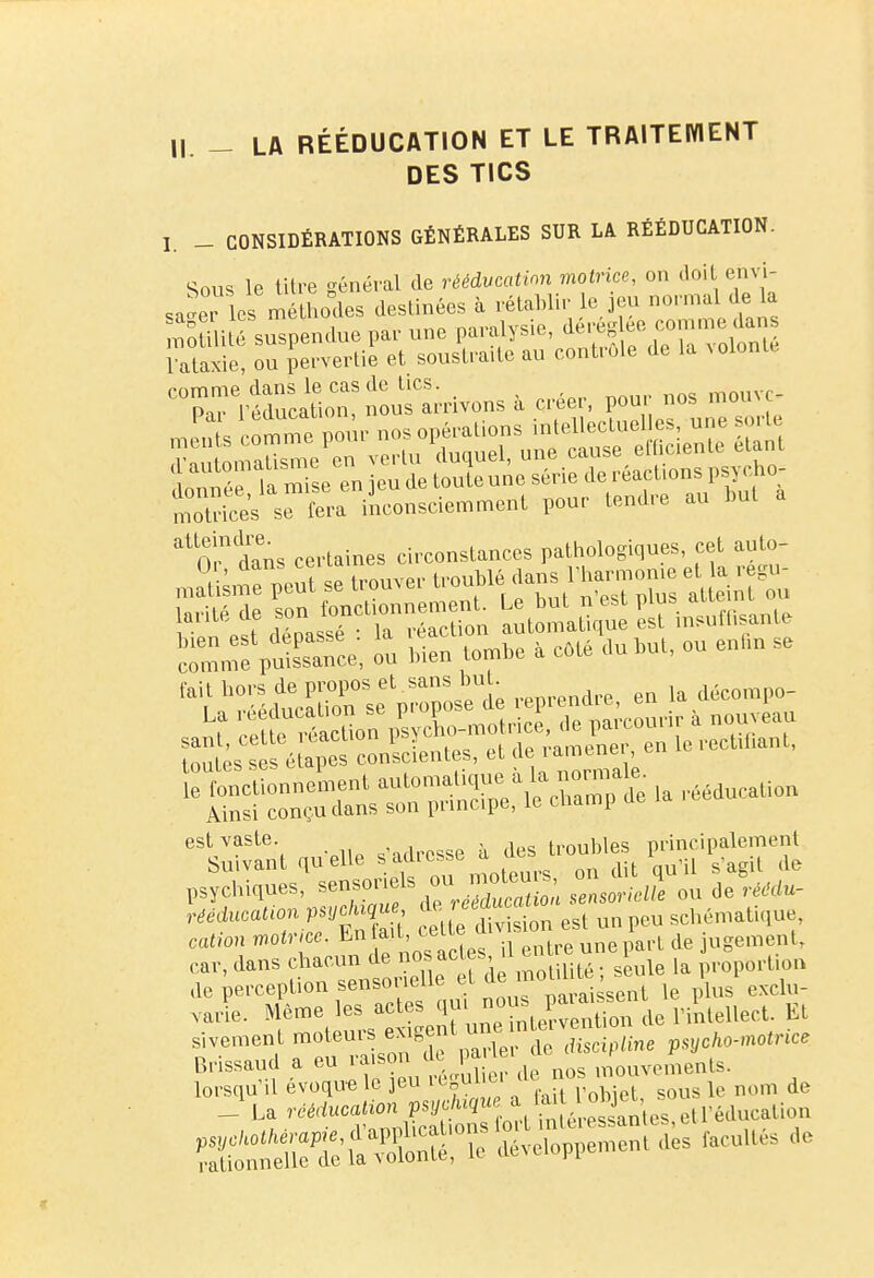 Il - LA RÉÉDUCATION ET LE TRAITEMENT DES TICS I. _ CONSIDÉRATIONS GÉNÉRALES SUR LA RÉÉDUCATION. Sous le titre général de rééducation motrice, on doit envi- sa^er les méthodes destinées à rétablir e jeu normal de là SStilUÔ suspendue par une paralysie, «^^gg lataxie, ou pervertie et soustraite au contrôle de la ïolonte comme dans le cas de tics mouvo Par l'éducation, nous arrivons a créer, poui nos moine °Uo!n dTns certaines circonstances pathologiques, cet auto- n^e peut se trouver troublé.dans Vh_ et a cego rj:rTSn clmfpuSee, on l>ien tombe à cMé On t,nt, on enfin se fait hors de propos et sans bu . , décompo- eS'SnWa„t quelle s'adresse $f Ç^t 1)Sïcbi,ues, s— « — «rartq om de rtedueat,»» P*»c/U,ue de ^ u„ schématique, calion Mince. En «t, cet» ^ ngMMBt> car, dans chacun de nos act*s, 11™J . 1 j , proportion ,1e perception sensorielle el de sc> ' „ p,,1 esdu. varie. Même les actes ^««1™» rs^tellect. Et r^^a^TalonTVX utdSine Brissaud a eu îaisou uc i mouvements.