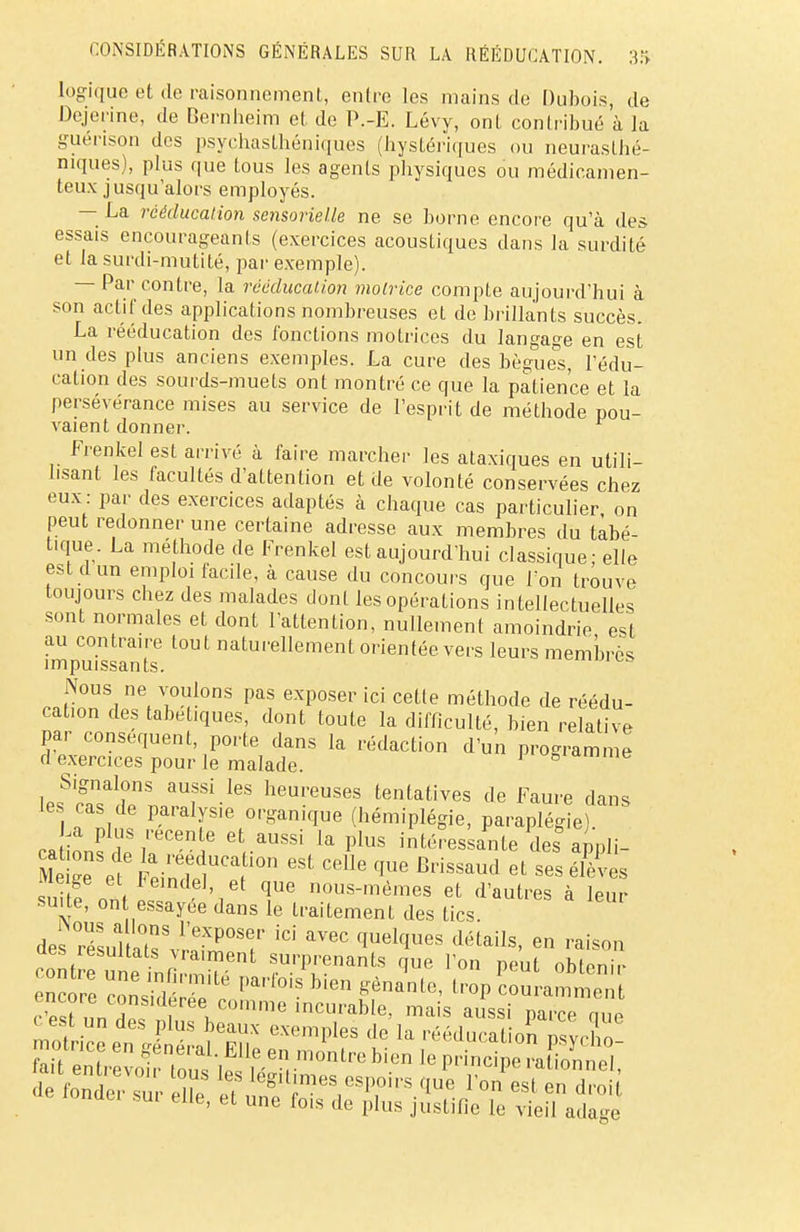 CONSIDÉRATIONS GÉNÉRALES SUR LA RÉÉDUCATION. 3.f> logique et de raisonnement, entre les mains de Dubois, de Dejerine, de Bernheim et de P.-E. Lévy, ont contribué à la guénson des psychasthéniques (hystériques ou neurasthé- niques), plus que tous les agents physiques ou médicamen- teux jusqu'alors employés. — La rééducation sensorielle ne se borne encore qu'à des essais encourageants (exercices acoustiques dans la surdité et la surdi-mutité, par exemple). — Par contre, la rééducation motrice compte aujourd'hui à son actif des applications nombreuses et de brillants succès. La rééducation des fonctions motrices du langage en est un des plus anciens exemples. La cure des bègues, l'édu- cation des sourds-muets ont montré ce que la patience et la persévérance mises au service de l'esprit de méthode pou- vaient donner. Frenkel est arrivé à faire marcher les ataxiques en utili- lisant les facultés d'attention et de volonté conservées chez eux : par des exercices adaptés à chaque cas particulier, on peut redonner une certaine adresse aux membres du tabé- tique. La méthode de Frenkel est aujourd'hui classique; elle est d un emploi facile, à cause du concours que l'on trouve toujours chez des malades dont les opérations intellectuelles sont normales et dont l'attention, nullement amoindrie est au contraire tout naturellement orientée vers leurs membres impuissants. Nous ne voulons pas exposer ici cetle méthode de réédu- cation des tabetiques, dont toute la difficulté, bien relative par conséquent, porte dans la rédaction d'un programme d exercices pour le malade. 1 ° ,e les^Swr^rr1-165 heureuses Putatives de Faute dans les cas de paralysie organique (hémiplégie, paraplégie) La plus récente et aussi la plus intéres ante des appli- foigen\teF:inde1UCatU°n * et Ses ^ Meige et l'eindel, et que nous-mêmes et d'autres à leur suite, on essayée dans le traitement des tics de s S aTvî-ZT iC1' aV6C qUelqU6S déUiIs' en aes resultats vraiment surprenants que l'on peut ohlenir- c re S?' Pa,',biS ^ l-Pc—«à encore considérée comme incurable, mais aussi parce nue c est un des plus beaux exemples de la rééducation nsvcho Suttre^ de fonder sur efie «^F9?1*.*1?. V°n est en d™ *ui eue, et une fois de plus justifie le vieil ada-e