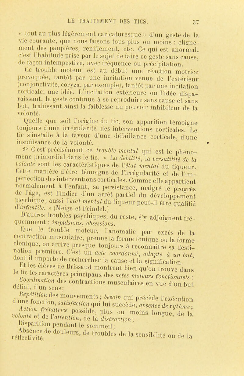 « tout au plus légèrement caricaturesque » d'un geste de la vie courante, que nous faisons tous plus ou moins : cligne- ment des paupières, reniflement, etc. Ce qui est anormal, c'est l'habitude prise par le sujet de faire ce geste sans cause, de façon intempestive, avec fréquence ou précipitation. Ce trouble moteur est au début une réaction motrice provoquée, tantôt par une incitation venue de l'extérieur (conjonctivite, coryza, par exemple), tantôt par une incitation corticale, une idée. L'incitation extérieure ou l'idée dispa- raissant, le geste continue à se reproduire sans cause et sans but, trahissant ainsi la faiblesse du pouvoir inhibiteur de la volonté. Quelle que soit l'origine du tic, son apparition témoigne toujours d'une irrégularité des interventions corticales. Le tic s'installe à la faveur d'une défaillance corticale, d'une insuffisance de la volonté. 2° C'est'précisément ce trouble mental qui est le phéno- mène primordial dans le tic. « La débilité, la versatilité de la volonté sont les caractéristiques de Y état mental du tiqueur. Cette manière d'être témoigne de l'irrégularité et de l'im- perfection des interventions corticales. Comme elle appartient normalement à l'enfant, sa persistance, malgré le progrès de l'âge, est l'indice d'un arrêt partiel du développement psychique; aussi Y état mental du tiqueur peut-il être qualifié d infantile. » (Meige et Feindel.) D'autres troubles psychiques, du reste, s'y adjoignent fré- quemment : impulsions, obsessions. Que le trouble moteur, l'anomalie par excès de la contraction musculaire, prenne la forme tonique ou la forme clon.que, on arrive presque toujours à reconnaître sa desti- nation première C'est un acte coordonné, adapté à un but, do il importe de rechercher la cause et la signification. Et les élèves de Brissaud montrent bien qu'on trouve dans le tic les caractères principaux des actes moteurs fonctionnels ■ défini','d'un sens? COntraCti°nS m^ulaires en vue d'un but ^pétition des mouvements; besoin qui précède l'exécution d une fonction, satisfaction qui lui succède absence de ryZT Action frenatrice possible, plus ou moins longue de û volonté et de l'attention, de la distractton ; 8 ' Disparition pendant le sommeil- réfiècUvTé6 d°UleUrS' ^ t,,0Ublc'S de la Sensibilité où de la