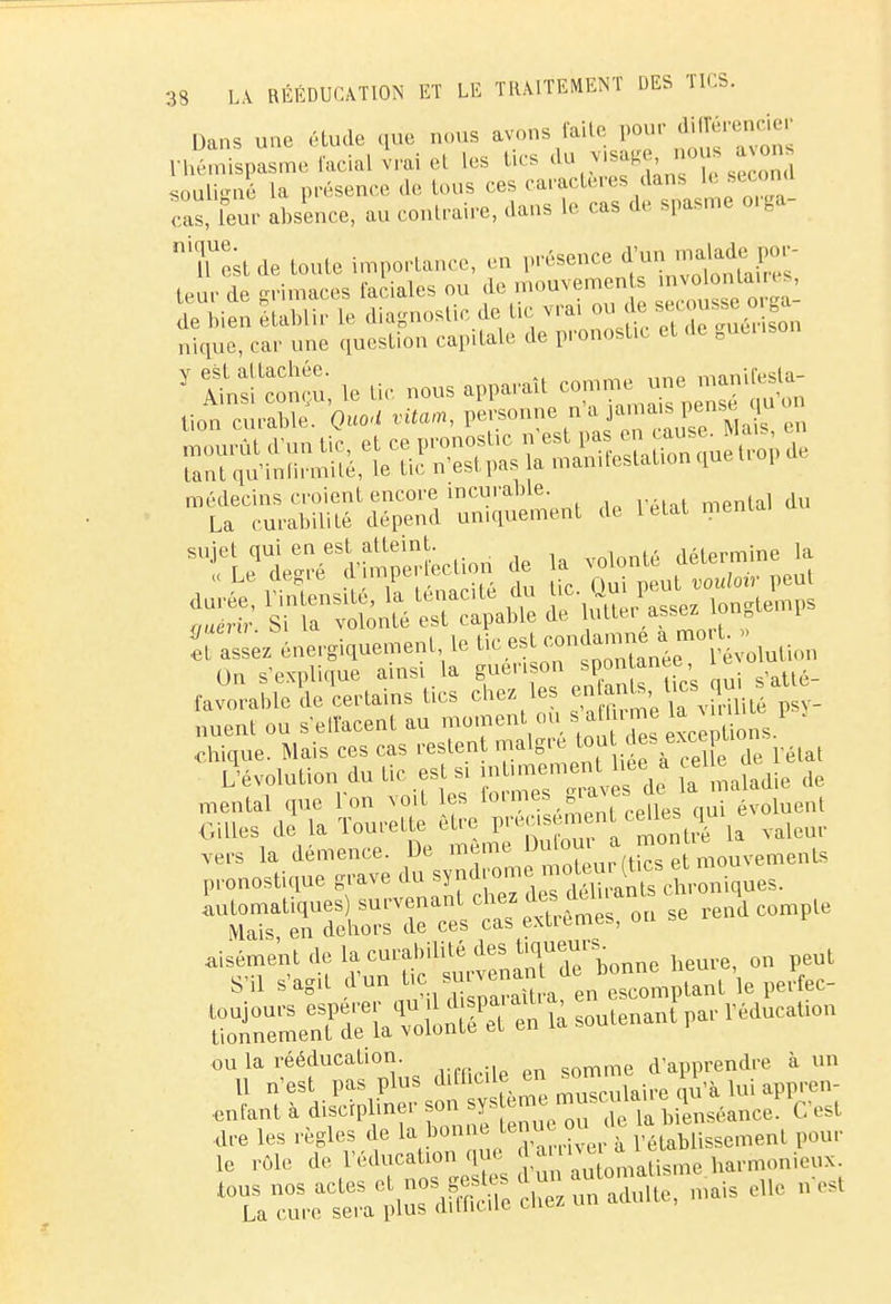 Dans une étude que nous avons faite pour différencier ^Spasme facial vrai et Les tics da mage nous a vons souliené la présence de tous ces caractères dans le si i ona cas, feur absence, au contraire, dans te cas de spasme orga- Tcst de tonte importance, en présence d'un m*Weg£ leur de grimaces faciales ou de mouvements »n« nto> , d bien établir le diagnostic de tic vrai ou de «*0n«eoga nique, car une question capitale de pronostic et de guenson Y ffiftE le tic nous «S^ lion curable. Quod vitam, personne n a ai m s pense médecins croient encore incurable. La curabilité dépend uniquement de letat menia. S Sr rvo^VeTctabt de passez longtemps On s'explique ainsi la guenson ^an«e' , s,atté_ favorable de certains tics chez le J^^g^ psy_ nuent ou s'effacent au moment ou s a nme la 1 ■chique. Mais ces cas restent maigre fou ^ excepu L'évolution du tic est si intimement lieia tel e de mental que l'on voit les ^.^Zets ^^ évoluent Gilles de la Tourelle être pre,^ «£L $ la valeUr aisément .le la eurabilité des ^fJV , 0„ peut S'il s'agit d'un ^.^Xtea en rou la peV rSeTdïïaTot4^ là soutenant par PeducaUon entant à discipliner son ^s ™e ™7^à iiensé,mce C'est are les règles de la bonne te uK ou de * t ,o rôle de l'éducat,on rp o 4»™ ^tisme harmonieux toïa^reterpirdScheZunadu1te, mais aile ors,