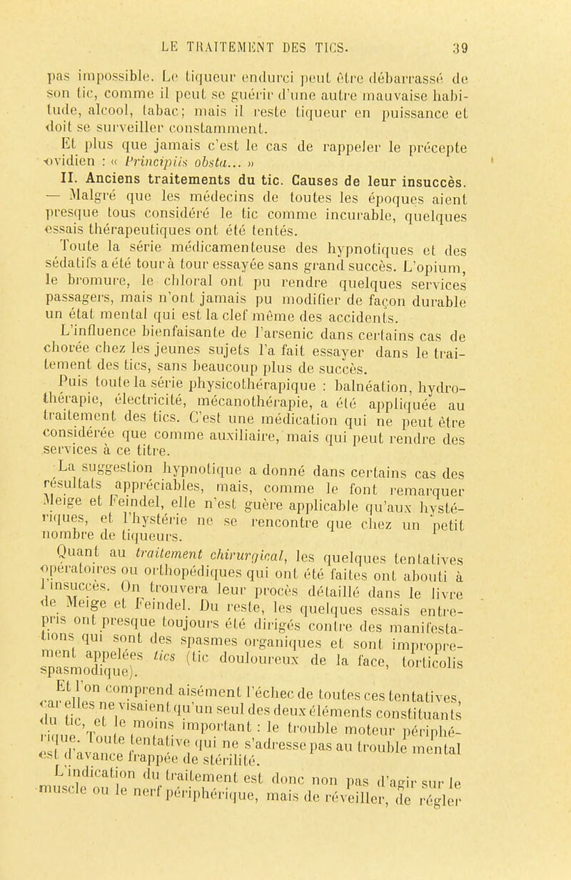 pas impossible. Le liqueur endurci peut être débarrassé de son tic, comme il peut se guérir d'une autre mauvaise habi- tude, alcool, tabaç; niais il reste liqueur en puissance et doit se surveiller constamment. Et plus que jamais c'est le cas de rappeler le précepte ovidien : « frincipiix obsta... » II. Anciens traitements du tic. Causes de leur insuccès. — Malgré que les médecins de toutes les époques aient presque tous considéré le tic comme incurable, quelques essais thérapeutiques ont été tentés. Toute la série médicamenteuse des hypnotiques et des sédatifs a été tour à tour essayée sans grand succès. L'opium, le bromure, le cliloral ont pu rendre quelques services passagers, mais n'ont jamais pu modifier de façon durable un état mental qui est la clef même des accidents. L'influence bienfaisante de l'arsenic dans certains cas de chorée chez les jeunes sujets l'a fait essayer dans le trai- tement des tics, sans beaucoup plus de succès. Puis toute la série physicothérapique : balnéation, hydro- thérapie, électricité, mécanothérapie, a été appliquée au traitement des tics. C'est une médication qui ne peut être considérée que comme auxiliaire, mais qui peut rendre des services à ce titre. •La suggestion hypnotique a donné dans certains cas des résultats appréciables, mais, comme le font remarquer .Me.ge et Feindel, elle n'est guère applicable qu'aux hysté- riques, et l'hystérie ne se rencontre que chez un petit nombre de tiqueurs. Quant au traitement chirurgical, les quelques tentatives opératoires ou orthopédiques qui ont été faites ont abouti à 1 insuccès. On trouvera leur procès détaillé dans le livre de Me.ge et feindel. Du reste, les quelques essais entre- pris ont presque toujours été dirigés conlre des manifesta- lions qu. sont des spasmes organiques et sont impropre- sTa-oTqtt (UC d°UJOUreUX ^ k fe' l~ Et l'on comprend aisément l'échec de toutes ces tentatives du neT,V'Sai(-nl ,JU,Un S6Ul <lcs deux éléments constituants du tic et e moins important : le trouble moteur périnhé- r que toute tentative qui ne s'adresse pas au troubl mental es! d avance frappée de stérilité. L'indication du traitement est donc non pas d'agir sur le muscle ou le nerf périphérique, mais de réveiller, de régler