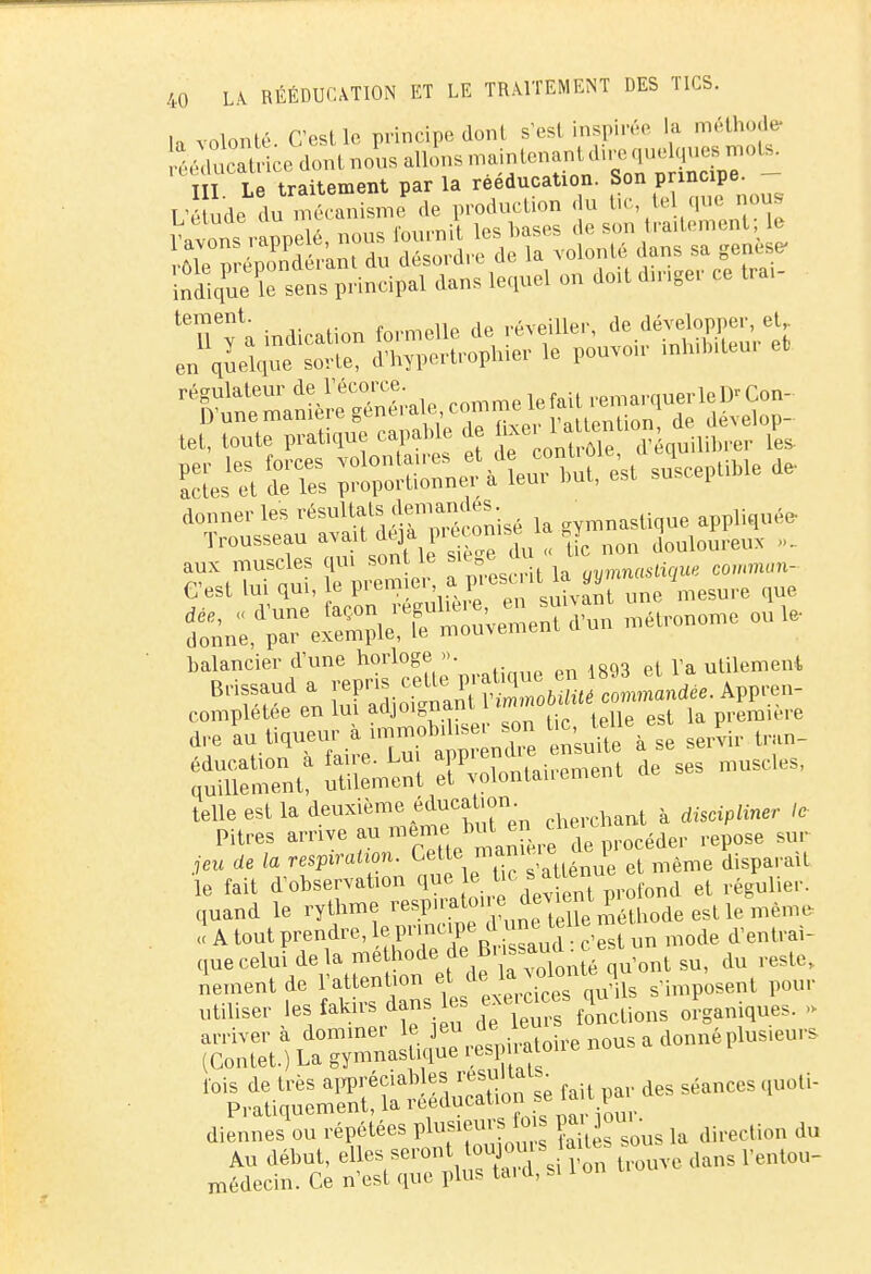 la volonté. Ccst le principe dont s'est inspirée la méthode- Sec dont no'us allons n^»T^ TU Le traitement par la rééducation. Son principe. L'e ude du mécanisme de production du tic tel que nous 1 avXs rappelé, nous fournit les bases de son traitement 1 •Aie nréZdn'ant du désordre de la volonté dans sa genèse- ^^^ue le sens principal dans lequel on doit danger ce trai- 'Tfa indication formelle de réveil! er en quelque sorte, d'hypertr opiner le pouvou inhibiteui régulateur àeYècorce. lefait remarquer le D'Con- donner les résultats j gym„astique appliquée- Tr0USSeau ^^^^IZ non douloureux ... arUX/hd oui ïè v Z e a prescrit la ff,mn«StigU« comman- C'est lui qui, le prenne, a A ,nivant une mesure que balancier d'une horloge ». r ulement telle est la deuxième éducation. dïsctpiiner ,, Pitres arrive au même but en che, ^ 7'etx de /a respiration. Cette manie, e i disparaît le fait d'observation que le Uc;s a i nue ^ quand le rythme ^^P'^^'^^^Xméthode est le même î A tout prendre, le principe clune t .1 ne t ^ queceluidelamethodedeBiissaud.ce ^ nementde l'attention f toJ*^n?£ s'imposent pour utiliser les fakirs dans es exeraces ^ ^g diennes ou répétées plusieurs f o s pajoui • du Au début, elles seront toujouisaites so médecin. Ce n'est que plus ta. d, si 1 on