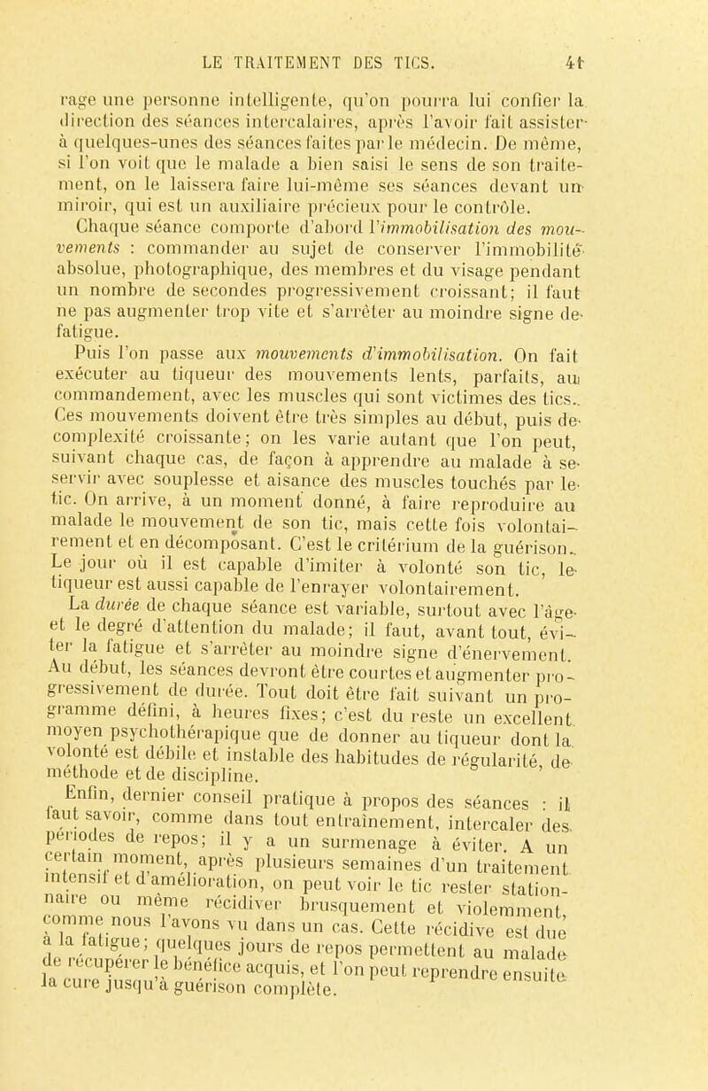 rage une personne intelligente, qu'on pourra lui confier la direction des séances intercalaires, après l'avoir l'ait assister- à quelques-unes des séances laites parle médecin. De même, si l'on voit que le malade a bien saisi le sens de son traite- ment, on le laissera faire lui-même ses séances devant un miroir, qui est un auxiliaire précieux pour le contrôle. Chaque séance comporte d'abord l'immobilisation des mou- vements : commander au sujet de conserver l'immobilité absolue, photographique, des membres et du visage pendant un nombre de secondes progressivement croissant; il faut ne pas augmenter trop vite et s'arrêter au moindre signe de- fatigue. Puis l'on passe aux mouvements d'immobilisation. On fait exécuter au liqueur des mouvements lents, parfaits, aui commandement, avec les muscles qui sont victimes des tics.. Ces mouvements doivent être très simples au début, puis de- complexité croissante; on les varie autant que l'on peut, suivant chaque cas, de façon à apprendre au malade à se- servir avec souplesse et aisance des muscles touchés par le- tic. On arrive, à un moment donné, à faire reproduire au malade le mouvement de son tic, mais cette fois volontai- rement et en décomposant. C'est le critérium de la guérison.. Le jour où il est capable d'imiter à volonté son tic, le- liqueur est aussi capable de l'enrayer volontairement. La durée de chaque séance est variable, surtout avec l'âge- et le degré d'attention du malade; il faut, avant tout, évi- ter la fatigue et s'arrêter au moindre signe d'énervemenf Au début, les séances devront être courtes et augmenter pro- gressivement de durée. Tout doit être fait suivant un pro- gramme défini, à heures fixes; c'est du reste un excellent moyen psychothérapique que de donner au tiqueur dont la volonté est débile et instable des habitudes de régularité, de- méthode et de discipline. Enfin, dernier conseil pratique à propos des séances • il laut savoir, comme dans tout entraînement, intercaler des. périodes de repos; il y a un surmenage à éviter A un cerla.n moment après plusieurs semaines d'un traitement mlensit et d amélioration, on peut voir le tic rester station- nante ou même récidiver brusquement et violemment à la latigue, que ques jours de repos permettent au malade de récupérer e bénéfice acquis, et l'on peut reprendre énsuUe la cure jusqu'à guérison complète.