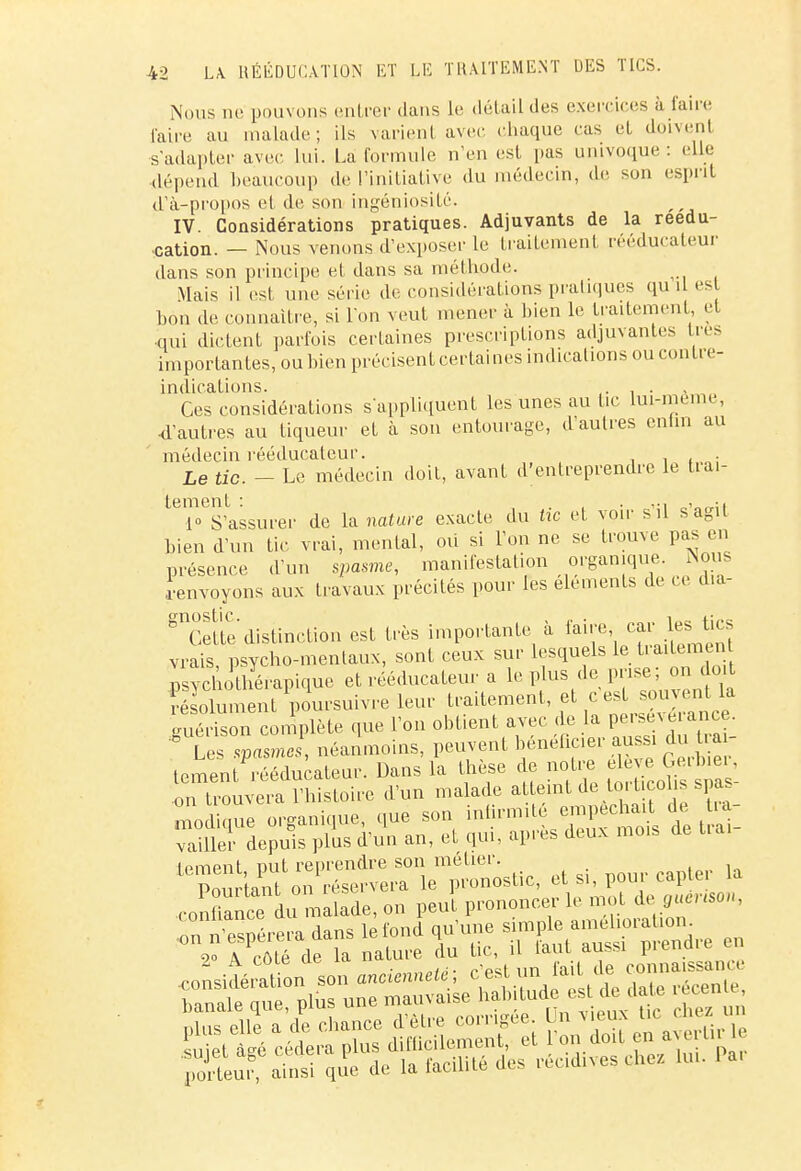 Nous ne pouvons entrer dans lis détail des exercices à faire l'aire au malade; ils varient avec chaque cas et doivent s'adapter avec lui. La formule n'en est, pas univoque : elle dépend beaucoup de l'initiative du médecin, de son esprit d1à-propos et de son ingéniosité. IV. Considérations pratiques. Adjuvants de la réédu- cation. — Nous venons d'exposer le traitement rééducateur dans son principe et dans sa méthode. Mais il est une série de considérations pratiques qu il est bon de connaître, si l'on veut mener à bien le traitement, et ■qui dictent parfois certaines prescriptions adjuvantes très importantes, ou bien précisent certaines indications ou coi.ire- indicalions. . . Ces considérations s'appliquent les unes au tic lui-même, d'autres au tiqueur et à son entourage, d'autres cnhn au médecin rééducaleur. . Le tic. - Le médecin doit, avant d'entreprendre le tial- ternent : ..... . .. 1 S'assurer de la nature exacte du tic et voir s il s a0u bien d'un tic vrai, mental, où si l'on ne se trouve pas en présence d'un spasme, manifestation organique. Nos .renvoyons aux travaux précités pour les éléments de ce dia- gnSfte distinction est très importante à faire car les tics vrais, psycho-mentaux, sont ceux sur lesquels le traitemen psychothérapique et rééducateur a le plus de prise; on doit résolument poursuivre leur traitement, et ç est souvent la guéri on complète que l'on obtient avec de la p^n^. * Les spasmes, néanmoins, peuvent bénéficier aussi du trai- tement; rééducateur. Dans la thèse de notre eleve Gerbier, Ï^T«S?îStoiw d'un malade atteint de torticolis spas- n o l m e organique, que son infirmité empêchait de tra- vaiSS depuis p\us d'un an, et qui, après deux mois de brai- *t^^™^^> et si, pour capter la .confiant au malade, on peut prononcer le mot i A coie uc iu. „ ... un fait de connaissance