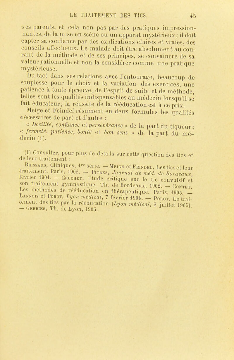 ses parents, et cela non pas par des pratiques impression- nantes, de la mise en scène ou un apparat mystérieux ; il doit capter sa confiance par des explications claires et vraies, des conseils affectueux. Le malade doit être absolument au cou- rant de la méthode et de ses principes, se convaincre de sa valeur rationnelle et non la considérer comme une pratique mystérieuse. Du tact dans ses relations avec l'entourage, beaucoup de souplesse pour le choix et la variation des exercices, une patience à toute épreuve, de l'esprit de suite et de méthode, telles sont les qualités indispensables au médecin lorsqu'il se t'ait éducateur; la réussite de la rééducation est à ce prix. Meigeet Feindel résument en deux formules les qualités nécessaires de part et d'autre : « Docilité, confiance et persévérance » de la part du tiqueur; « fermeté, patience, bonté et bon sens » de la part du mé- decin (1). (1) Consulter, pour plus de détails sur cette question des tics et de leur traitemenl : BmssAUD, Cliniques, 1™ série. — Meiue et Feindel, Les tics et leur traitement. Paris, 1902. - Pitres, Journal de méd. de Bordeaux lévrier 1901. - Crcchet, Etude critique sur le tic convulsif et son traitement gymnastique. Th. de Bordeaux, 1902. — Contet Les méthodes de rééducation en thérapeutique. Paris 1905 — Lannois et Porot, Lyon médical, 7 février 1904. — Porot, Le trai- tement des tics par la rééducation (Lyon médical, 2 juillet 19051 — Germer, Th. de Lyon, 1905.