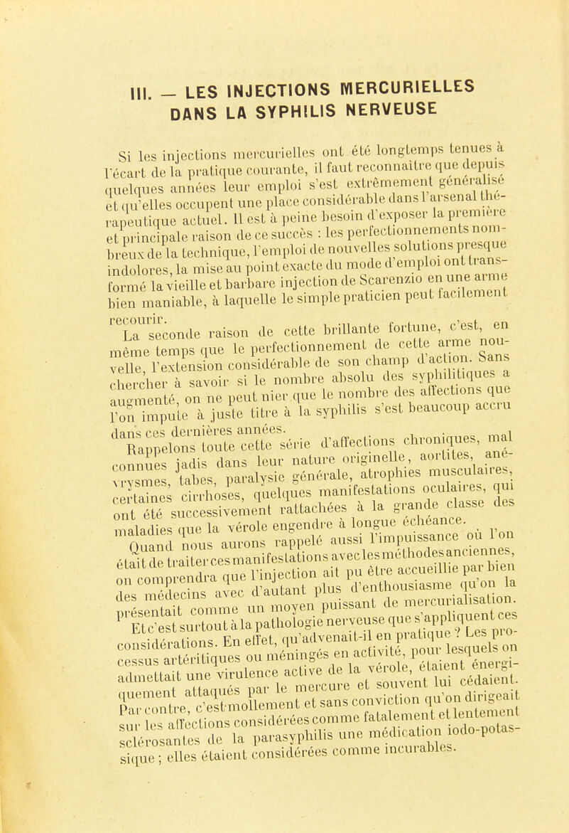 DANS LA SYPHILIS NERVEUSE Si les injections mercurielles ont été longtemps tenues à récart delà pratique courante, il faut reconnaître que depuis quelques années leur emploi s'est extrêmement généralisé e qu'elles occupent une place considérable dans 1 arsenal thé- rapeutique actuel. U est à peine besoin d'exposer la première : ,, inc pale raison de ce succès : les perfectionnements nom- breCSate^^ indolores, la mise au point exacte du mode d formé lavieilleetbarbare in ectiondeScarenzio «une m bien maniable, à laquelle le simple praticien peut facilement ''iTseconde raison de cette brillante fortune, c'est, en même temps que le perfectionnement de cette arme nou- velle l'extension considérable de son champ daet on. Sans HVe rher à savoir si le nombre absolu des syphilitiques a «nié on ne peut nier que le nombre des affections que roïïmp^ute à juste titre à la syphilis s'est beaucoup accru flanc; ces dernières années. . , a pelons toute cette série ^affections chroniques, m connues iadis dans leur nature originelle aortites, ane v me tabès paralysie générale, atroph.es musculaires, uysmes, taoeh pa r d manifestations oculaires, qui Tm^™™^^ à la grande classe des maladies nue la vérole engendre à longue échéance. mta d Saurons rappelé ^.^SSZ^ des médectos a?ec d'autant plus d'enthousiasme qu'on la SBfcàBsgHHi sique; elles étaient considérées comme incurables.