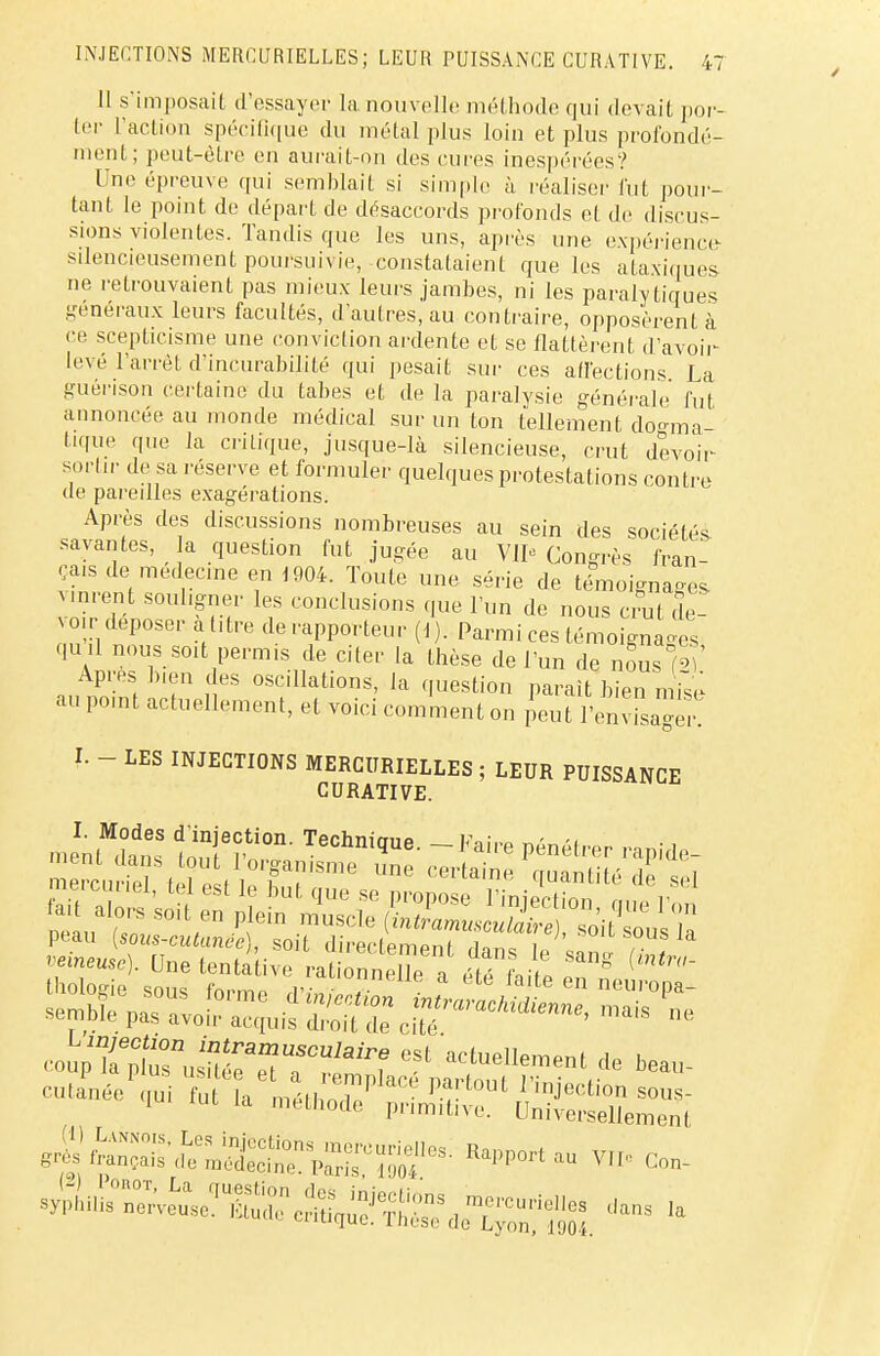 11 s'imposait d'essayer la nouvelle méthode qui devait por- ter l'action spécifique du métal plus loin et plus profondé- ment; peut-être en aurait-on des cures inespérées? Une épreuve qui semblait si simple à réaliser fut pour- tant le point de départ de désaccords profonds et de discus- sions violentes. Tandis que les uns, après une expérience silencieusement poursuivie, constataient que les ataxiques ne retrouvaient pas mieux leurs jambes, ni les paralytiques généraux leurs facultés, d'autres, au contraire, opposèrent à ce scepticisme une conviction ardente et se flattèrent d'avoir- levé l'arrêt d'incurabilité qui pesait sur ces affections La guérison certaine du tabès et de la paralysie générale fut annoncée an monde médical sur un ton tellement dogma- tique que la critique, jusque-là silencieuse, crut devoir sortir de sa réserve et formuler quelques protestations contre de pareilles exagérations. Après des discussions nombreuses au sein des sociétés, savantes, la question fut jugée au VII0 Congrès fran- ça.s de médecine en 1904. Toute une série de témoignais vinrent souligner les conclusions que l'un de nous crut de- voir déposer àt.tre de rapporteur (I). Parmi ces témoignages qu .l nous soit permis de citer la thèse de l'un de nous (2)' Apres bien des oscillations, la question paraît bien mise au point actuellement, et voici comment on peut l'envisager! I. - LES INJECTIONS MERCURIELLES ; LEUR PUISSANCE CURATIVE. peau [sous-cutunec , so t directement ,l1nc if , veineuse). Une tentative rationneUe a m it ^ ^