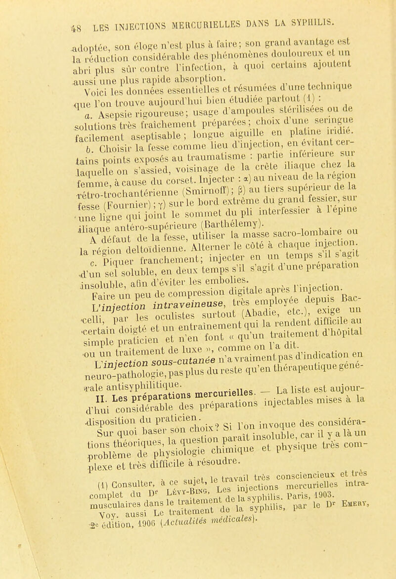 adootêe son éloge n'est plus à faire; son grand avantage est îa réduction considérable des phénomènes douloureux et un abri plus sûr contre l'infection, à quoi certains ajoutent aussi une plus rapide absorption. Voici les données essentielles et résumées d'une technique aue l'on trouve aujourd'hui bien étudiée partout (1) : a. Asepsie rigoureuse; usage d'ampoules stérilisées ou de solutions très fraîchement préparées; choix dune_ senngue facilement aseptisable ; longue aiguille en platine iridié. rChoisir la fesse comme lieu d'injection, en évitant cer- tains points exposés au traumatisme : partie inférieure sur truelle on s'assied, voisinage de la crête iliaque chez la femme à cause du corset. Injecter : a) au niveau de la région ^tocSSSrianne (Smirnoff) ; P) au tiers supérieur de la fesse Fournie,-) ; T) sur le bord extrême du grand fessier, sur • S ligne qui joinf le sommet du pli interfessier a lepine ilianue antéro-supérieure (Barthélémy). , A défaut de la fesse, utiliser la masse sacro-lombaire, ou la région deltoïdienne. Alterner le côté à chaque m .ection c Pkruer franchement; injecter en un temps a,il s agit .d'un sèï soluble, en deux temps s'il s'agit d'une préparation Wcifon intraveineuse, très employée depuis Bac- Tun Internent de luxe », ^ndicaUon .„ n-ale antisyphihtique. __ La liste est aujour- ^1^^ ^taotesruisJa - ÏSÏT^S chUue et physique très com- plexe et très difficile à résoudre. .,,;Bt Ip travail très consciencieux et très Th-u° *° Vf^'1>a16 v um- * édition, 1906 (^(«oK» médicales).