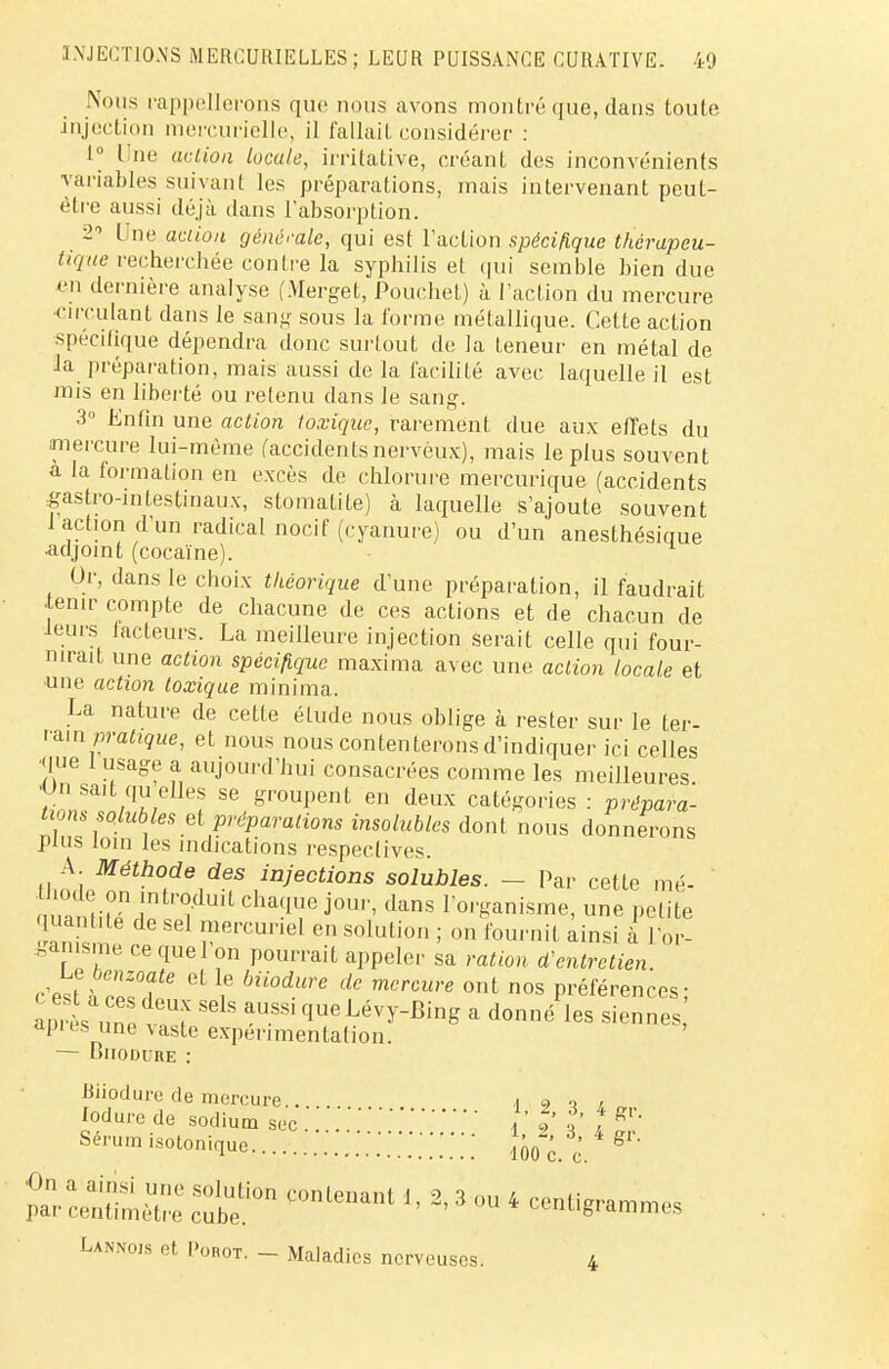 Nous rappellerons que nous avons montré que, dans toute injection mercurielle, il fallait considérée : 1° Une action locale, irritative, créant des inconvénients variables suivant les préparations, mais intervenant peut- être aussi déjà dans l'absorption. 2 Une action générale, qui est l'action spécifique thérapeu- tique recherchée contre la syphilis et qui semble bien due en dernière analyse (Merget, Pouchet) à l'action du mercure circulant dans le sang sous la forme métallique. Cette action spécifique dépendra donc surtout de la teneur en métal de la préparation, mais aussi de la facilité avec laquelle il est mis en liberté ou retenu dans le sang. 3° Enfin une action toxique, rarement due aux effets du mercure lui-même (accidentsnerveux), mais le plus souvent a la formation en excès de chlorure mercurique (accidents gastro-intestinaux, stomatite) à laquelle s'ajoute souvent 1 action d'un radical nocif (cyanure) ou d'un anesthésicme adjoint (cocaïne). Or, dans le choix théorique d'une préparation, il faudrait •tenir compte de chacune de ces actions et de chacun de leurs facteurs. La meilleure injection serait celle qui four- nirait une action spécifique maxima avec une action locale et une action toxique minima. La nature de cetle élude nous oblige à rester sur le ter- rain pratique, et nous nous contenterons d'indiquer ici celles que I usage a aujourd'hui consacrées comme les meilleures •Un sait qu elles se groupent en deux catégories : prépara- tions solubies et préparations insolubles dont nous donnerons plus loin tes indications respectives. A Méthode des injections solubies. — Par cette mé- ^on^dajpej^ dans porganism une ute an 1 , ^rcuriel en solution ; on fournil ainsi à l'or- ganisme ce quel on pourrait appeler sa ration d'entretien Ces!.hZ°£6 ^ i6 Mi0dUre de mcrCUre ont nos Préférences; aprèsu^t?? SGlS aussique^évy-Bing a donné les siennes api es une vaste expérimentalion. — Biiodure : Biiodure de mercure.. . I 9 i / lodurede sodium sec. »' ï { f gr' Sérum isotonique .W.'.'.'.'.'.'.' Jfoc.\ 4 gr' pi^;;;x Lannojs et I'orot. — Maladi es nerveuses. 4