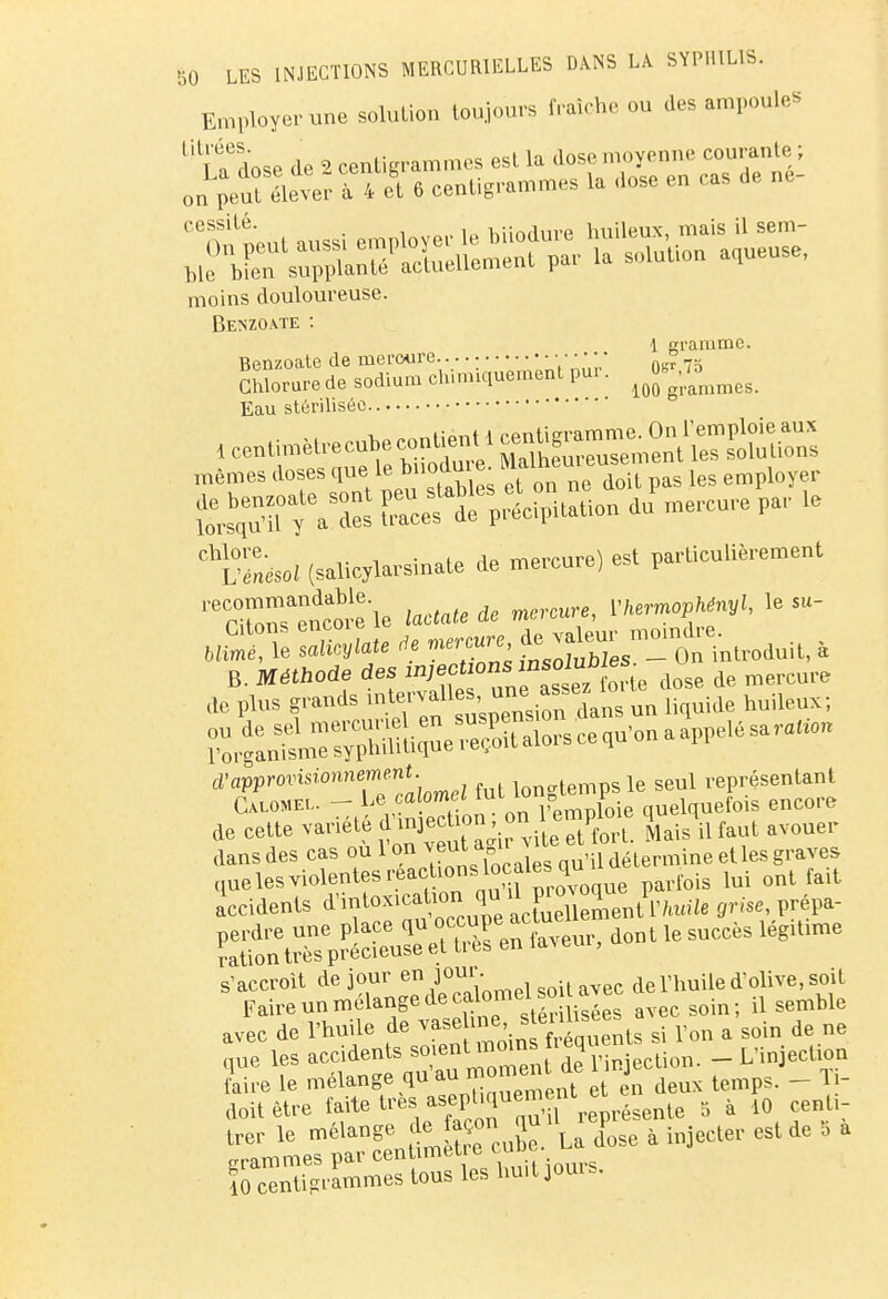 Employer une solution toujours fraîche ou des ampoules lU|tdose de 2 centigrammes est la dose moyenne courante ; or peuî élever à 4 et 6 centigrammes la .ose en cas de ne- cessilé- • i u hiinrlnre huileux, mais il sein- t^s»SmXer la gueuse, moins douloureuse. Benzo.vte : 1 ranime. Benzoate de mercure. . • 0sr 75 Chlorure de sodium ch.miquement pu:. Jj^J^ Eau stérilisée mêmes doses que le ^loaui ^ loyer 5^ Ccef «itation du^ercure par le C1SsoZ (salicylarsinate de mercure) est particulièrement S^encore-le ioctote de mercure, mrrnophényl, le su- B. Méthode des in;ect ons ««olufi^ ^ ^ de plus grands inj* ^ dans un liquide huileux; ro^L^rs^mliclûe^oît alo.s ce qu'on a appel, sa ,a,o. d'approvisionnement le seul représentant Ca.lomel. - Le « X* on l'emploie quelquefois encore de cette ^.^^^teetforL Mais il faut avouer dans des cas ou 1 on veut a u delermine et les graves (lue les violentes reactions locaies qu ^ ^ f&it Accidents d^^^îcSÏÏS^t Pfciiih ^se, prépa- d°nt ^ SUCCèS léglUme ^SSg& avec de l'huile de ^?^1Jg^St8 si l'on a soin de ne que les accidents ^entmoms ieq _ L-injecll0n 10 centigrammes tous les huit jouis.