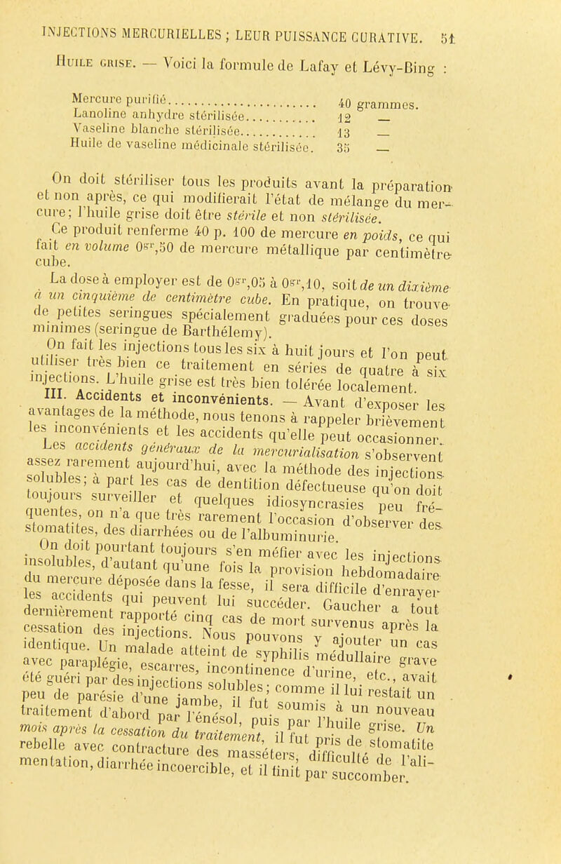 Huile grise. — Voici la formule de Lafay et Lévy-Bing : Mercure purifié i0 grammcs> Lanoline anhydre stérilisée 12 _ Vaseline blanche stérilisée 13 _ Huile de vaseline médicinale stérilisée. 3;i _ On doit stériliser tous les produits avant la préparation et non après, ce qui moditierait l'état de mélange du mer- cure; l'huile grise doit être stérile et non stérilisée. Ce produit renferme 40 p. 100 de mercure en poids ce qui cube6 VOlUme 0ffr'S0 de merCure métalli<iue par centimètre- La dose à employer est de 0**05 à 0^,10, soit de un dùième a un cinquième de centimètre cube. En pratique, on trouve- de petites seringues spécialement graduées pour ces doses minimes (seringue de Barthélémy) On fait les injections tous les six à huit jours et l'on peut utiliser très bien ce traitement en séries de quatre à sk injeetzons L'huile grise est très bien tolérée localement III Accidents et inconvénients. - Avant d'exposer les avantages de la méthode, nous tenons à rappeler Infvemen t les inconvénients et les accidents qu'elle peut ocxâskonne Les accidents généraux de la mercurialLtion s'ob ervent assez rarement aujourd'hui, avec la méthode des iSlnl solubles; a part les cas de dentition défectueuse qu'on doi toujours surveiller et quelques idiosyncrasies neu frf queutes on n'a que très rarement loccLion d?obs Zr de! stomatites, des diarrhées ou de l'albuminurie • , ï?'1 P?,m'tant toujours s'en méfier avec les inierfim^ insolubles, d'autant qu'une fois la provision hebdomaS du mercure déposée dans la fesse il sera diffirilp ^ es accidents qui peuvent lui succéder. Gaucheî T7oui avec paiapiegie, escarres, incontinence d'urine pi. ■? traitement d'abord pJ l enL • ^ & un n0uveau ^ après la cessllV^TllZ ÏÏft £ f? rebelle avec contracture des masséfeU H?r ,°matlLe