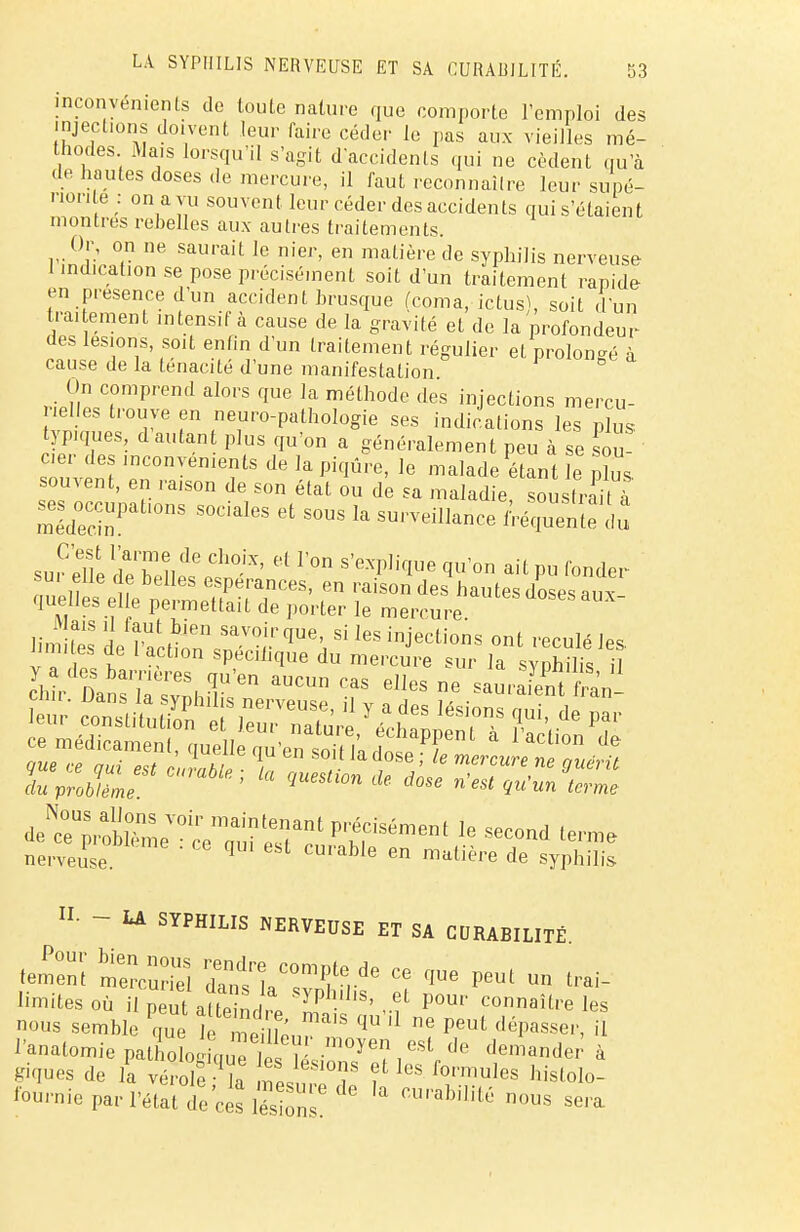 inconvénients do toute nature que comporte remploi des péchons doivent leur faire céder le pas aux vieilles mé- thodes Mais lorsqu'il s'agit d'accidents qui ne cèdent qu'à de hautes doses de mercure, il faut reconnaître leur supé- non e : on a vu souvent leur céder des accidents qui s'étaient montres rebelles aux autres traitements. Or, on ne saurait le nier, en matière de syphilis nerveuse 1 indication se pose précisément soit d'un traitement rapide en présence d'un accident brusque (coma,-ictus), soit d'un traitement intensif à cause de la gravité et de la profondeur des lésions, soit enfin d'un traitement régulier et prolongé à cause de la ténacité d'une manifestation On comprend alors que la méthode des injections mercu- rielles trouve en neuro-pathologie ses indications les plus typiques d autan plus qu'on a généralement peu à se sou- c.er des inconvénients de la piqûre, le malade étant e nîus souvent, en raison de son état ou de sa maladie soustrait à ~Pations sociales et sous la surveillance Â*pïï5?dS sur eT/e dXLtetf' £ S'eXpliqUe ^U'°n ait P» f0der ,uHe^!™ du problème ' qUeSU°n de dose W'un terme *Z*iï^csi*^ prrément le second «™» nerveuse. ' q ebt CUrable en matiè™ de syphilis IL ~ LA SYPHILIS NERVEUSE ET SA CURABILITÉ. tètent ntcS dTntlTf, ^ Ce ^ ^ ^ il- limités où il peut a(to nr Syplî'lls' eL ?our connaître les nous semble PqUe h^^LT * e PeUt déPaSSei>> il PanatomiepatSosLTS ïr °y'?,eSt de derander à giques de la vérole Ma °T ? leS r°nTlules h^tolo- fournie par l'état Te ce^és^ CUPabilité nous se-