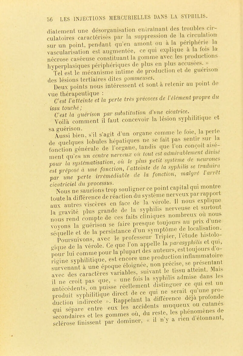 diatement une désorganisation entraînant des troubles cir- culatoires caractérisés par la suppression de La circulation sur un point, pendant qu'en amont ou à la périphérie a vascularisation est augmentée, ce qui explique a la lois la nécrose caséeuse constituant la gomme avec les productions hvperplasiques périphériques de plus en plus accusées. » Tel est le mécanisme intime de production et de giténson des lésions tertiaires dites gommcmes. _ Deux points nous intéressent et sont à retenir au point de vue thérapeutique : , , , C'est Va tteinte et la perle très précoces de l élément propre du issu touché; C'est la guérison par substitution d vne cicatrice. Voilà comment il faut concevoir la lésion syphilitique H ^Amsi bien, s'il s'agit d'un organe comme le foie, lapjrle de quelques lobules hépatiques ne se lait pas sentir sui la onction générale de l'organe, tandis que l'on conçoit aisé- ment qu4 un centre nerveux où tout est admirablement divise Zuv la systématisation, où le plus petit système de neurones Pest Vrépo!é à une fonction, ^atteinte de la syphilis se traduira pL une perte irrémédiable de la fonction, malgré larrtt cicatriciel du processus. . mnn,,,„ Nous ne saurions trop souligner ce point capital qui mont e touteTa différence de réaction du système nerveux par rapport lux autres viscères en face de la vérole. Il nous explique ï ™ té plus grande de la syphilis nerveuse et surtout ri»ile svpMi que, est encore une production mflammato.re tenant! unè époque éloignée, — *XfiESm£