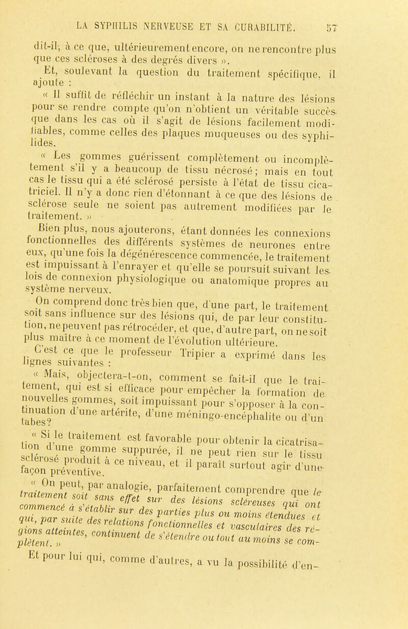 dit-il, à ce que, ultérieurement encore, on ne rencontre plus que ces scléroses à des degrés divers ». Et, soulevant la question du traitement spécifique, il ajoute : « II suffit de réfléchir un instant à la nature des lésions pour se rendre compte qu'on n'obtient un véritable succès, que dans les cas où il s'agit de lésions facilement modi- fiables, comme celles des plaques muqueuses ou des svphi- lides. J1 « Les gommes guérissent complètement ou incomplè- tement s'il y a beaucoup de tissu nécrosé; mais en tout cas le tissu qui a été sclérosé persiste à l'état de tissu cica- triciel. 11 n'y a donc rien d'étonnant à ce que des lésions de sclérose seule ne soient pas autrement modifiées par Je traitement. » Bien plus, nous ajouterons, étant données les connexions fonctionnelles des différents systèmes de neurones entre eux, qu une fois la dégénérescence commencée, le traitement est impuissant à l'enrayer et qu'elle se poursuit suivant les- lois de connexion physiologique ou anatomique propres au système nerveux. On comprend donc très bien que, d'une part, le traitement soit sans influence sur des lésions qui, de par leur constitu- tion, nepeuvent pas rétrocéder, et que, d'autre part, on ne soit plus maître a ce moment de l'évolution ultérieure G est ce que le professeur Tripier a exprimé dans les lignes suivantes : « Mais, objectera-l-on, comment se fait-il que le Irai tement, qui est si efficace pour empêcher la formation de nouvelles gommes soit impuissant pour s'opposer à la con- tmuabon dune arténte, d'une méningo-encéphalite ou d'un lion^l'nn^116161 GSt favoi'able Pour obtenir la cicatrisa- tion d une gomme suppurée, il ne peut rien sur le tissu Wé^teàCeniVeaU'et P-H-tout agire;r commencé a s'établir sur des parties plus ou ZiTéendLet qm, par suite des relations fonctionnelles et vasuatriTlesr pT!eT:intes'continuenl de - *»*—seeZ: Et pour lui qui, comme daulres, a vu la possibilité d'en-