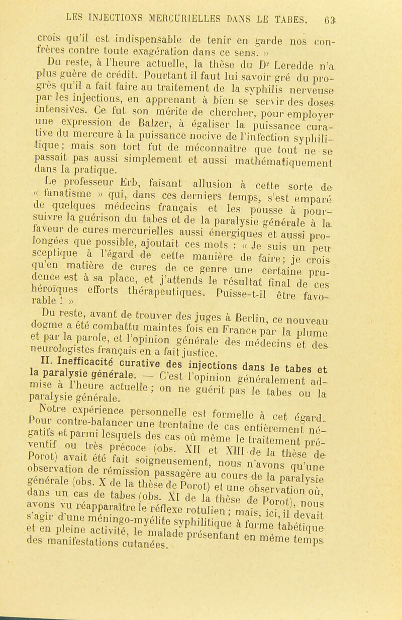 crois qu'il est indispensable de tenir en garde nos con- frères contre toute exagération dans ce sens. » Du reste, à l'heure actuelle, la thèse du D1' Leredde n'a plus guère de crédit. Pourtant il faut lui savoir gré du pro- grès qu'il a fait faire au traitement de la syphilis nerveuse par les injections, en apprenant à bien se servir des doses intensives. Ce fut son mérite de chercher, pour employer une expression de Balzer, à égaliser la puissance cura- tive du mercure à la puissance nocive de l'infection syphili- tique; mais son tort fut de méconnaître que tout ne se- passait pas aussi simplement et aussi mathématiquement dans la pratique. Le professeur Erb, faisant allusion à cette sorte de << lanatisme » qui, dans ces derniers temps, s'est emparé de quelques médecins français et les pousse à pour- suivre la guérison du tabès et de la paralysie générale à la aveur de cures mercurielles aussi énergiques et aussi pro- longées que possible, ajoutait ces mots : « Je suis un neu sceptique a l'égard de cette manière de faire- ie crois quen matière de cures de ce genre une certaine pru dence est a sa place, et j'attends le résultat final de ces mbleT»8 eff01'ts thérapeutiques. Puisse-t-il être favo- Du reste avant de trouver des juges à Berlin, ce nouveau dogme a ete combattu maintes fois en France par la i et par la paro e, et l'opinion générale des médecins e Tes neurologistes français en a fait justice II. Inefficacité curative des injections dans le tabès et la paralysie générale. - C'est l'opinion généralement ad mise a l'heure actuelle; on ne guérit pas le îahes ou t paralysie générale. 1 s 011 la Notre expérience personnelle est formelle à cet éeard Pour contre-ba ancer une trentaine de cas entîèren eut né gai. s et parmi lesquels des cas où même le Stemeï ™T vent.t ou très précoce (obs. XII et XlIT df TS P T dans un Ls de tabès ob ifZt hès? dtS^ °Ù' avons vu réapparaître le réflexe ÎotuHen mal s agir d'une méningo-myélite svnhilihVm» i f ' 1 , 6Vait et en pleine activité, le mZ^rè^t J ^ tMiW* des manifestations cutanées pieSenfant en temps