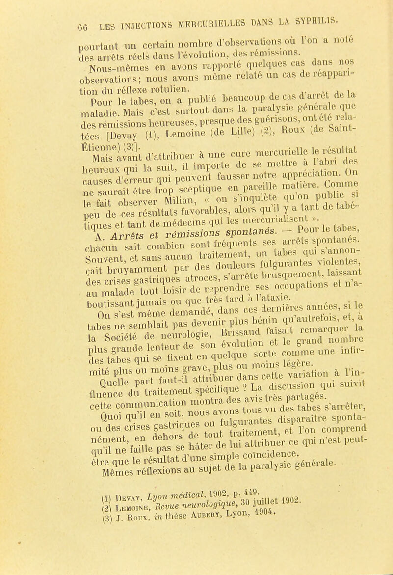 pourtant un certain nombre d'observations où l'on a nolé les arrêts réels dans l'évolution, des remissions. Nous-mêmes en avons rapporté quelques cas dans nos observations; nons avons même relate un cas de réappari- tion du réflexe rotulien. , , Pour le tabès, on a publié beaucoup de cas d arrêt de la maladie Mais c'est surtout dans la paralysie générale que des rLissions heureuses, presque ^«^^^ tées [Devay (1), Lemoine (de Lille) (2), Roux (de bamt É Manant d'attribuer aune cure mercurielle le^ltat ^^^^^^^ P^u de ces résultats favorables, alors qu'il y a tant de tac- tiques et tant de médecins qui les mercuriahsent >> \ Arrêts et rémissions spontanés. — 1oui le aties, Quoi qu'il en soit, nous avons ^™^lMre sponla- ou des crises gaslnques ou tu guiantes «SP ^ ^t'i^se nltent ÏÏÏÏïÇr ce qni n,s, peu,- qu il ne ïam simple coïncidence, être que le résultat d une simpic générale. Mêmes réflexions au sujet de la païaiysie B (1) Dev.y, Lyon médical 1902, **J- . 2 S Lemoïne, Revue neurologique ™ juillet 1903. 3 J. Roux, in thôse Aubert, Lyon, 1904.