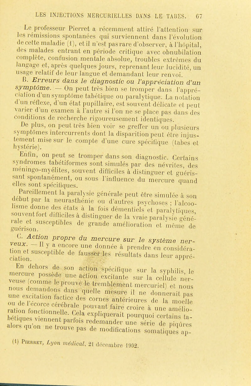 Le professeur Pierrot a récemment adiré l'attention sur les rémissions spontanées qui surviennent dans l'évolution de cette maladie (I), et il n'est pas rare d'observer, à l'hôpital, «les malades entrant en période critique avec obnubilation complète, confusion mentale absolue, troubles extrêmes du langage et, après quelques jours, reprenant leur lucidité, un usage relatif de leur langue et demandant leur renvoi. B. Erreurs dans le diagnostic ou l'appréciation d'un symptôme. — On peut très bien se tromper dans l'appré- ciation d'un symptôme tabétique ou paralytique. La notation d'un réflexe, d'un état pupiliaire, est souvent délicate et peut varier d'un examen à l'autre si l'on ne se place pas dans des conditions de recherche rigoureusement identiques. Le plus, on peut très bien voir se greffer un ou plusieurs s\ mptômes intercurrents dont la disparition peut être injus- tement mise sur le compte d'une cure spécifique (tabès et hystérie). Enfin, on peut se tromper dans son diagnostic. Certains syndromes tabétiformes sont simulés par des névrites des memngo-myélites, souvent difficiles à distinguer et guéris- sant spontanément, ou sous l'influence du mercure cmand elles sont spécifiques. Pareillement la paralysie générale peut être simulée à son cleoutpar la neurasthénie ou d'autres psychoses ; l'alcoo- hsme donne des états à la fois démentiels et paralytiques souvent fort difficiles à distinguer de la vraie pamlysie génï •aie et susceptibles de grande amélioration et même de guenson. uc ut5 v^rACtun Pr°Pre dU mercure sur le système ner- veux - II y a encore une donnée à prendre en considéra- it susceptible de fausser les résultats dans leur appïé- En dehors de son action spécifique sur la syphilis le «oSt /T eXCUante SUr la celC ner- veuse comme le prouve le tremblement mercuriel) et nous leS- t?^ qUeHe m»ure « e onJertfl; on f\Tv v - /leS C°''nes antérieures de la moelle ou de iecorce cérébrale pouvant faire croire à une amélio- ration fonct.onnelle. Cela expliquerait pourquoi certains a bétiques viennent parfois redemander une LZ TZ^uX alors qu'on ne trouve pas de modifications somafiqu'es (1) PiEnuET, Lyon médical. 21 décembre 1902.