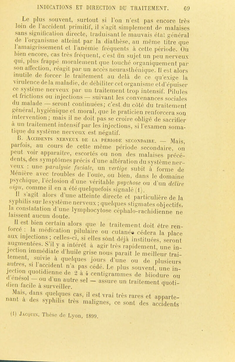 Le plus souvent, surtout si l'on n'est pas encore très loin de l'accident primitif, il s'agit simplement de malaises sans signification directe, traduisant le mauvais état général de l'organisme atteint par la diathèse, au même titre que l'amaigrissement et l'anémie fréquents à cette période. Ou bien encore, cas très fréquent, c'est un sujet un peu nerveux qui, plus frappé moralement que touché organiquement par son affection, réagit par un accès neurasthénique. Il est alors inutile de forcer le traitement au delà de ce qu'exige la virulence delà maladie, de débiliter cet organisme eld'épuiser ce système nerveux par un traitement trop intensif. Pilules et frictions ou injections — suivant les convenances sociales du malade — seront continuées; c'est du côté du traitement général, hygiénique et moral, que le praticien renforcera son intervention ; mais il ne doit pas se croire obligé de sacrifier à un traitement intensif par les injections, si l'examen soma- tique du système nerveux est négatif. B. Accidents nerveux de la période secondaire. — Mais parfois, au cours de cette même période secondaire, on peut voir apparaître, escortés ou non des malaises précé- dents, des symptômes précis d'une altération du système ner- veux : une paralysie faciale, un vertige subit à forme de Meniere avec troubles de l'ouïe, ou bien, dans le domaine psychique, l'éclosion d'une véritable psychose ou d'un délire aigu, comme il en a été quelquefois signalé (1) II s'agit alors d'une atteinte directe et particulière de la syphilis sur le système nerveux ; quelques stigmates objectifs, a constatation d'une lymphocytose céphalo-rachidienne ne laissent aucun doute. 11 est bien certain alors que le traitement doit être ren- lorce : la médication pilulaire ou cutané» cédera la place aux injections ; celles-ci, si elles sont déjà instituées, seront augmentées. S il y a intérêt à agir très rapidement, une in- jection immédiate d'huile grise nous parait le meilleur trai- tement, suivie à quelques jours d'une ou de plusieurs Son m, aCrdent ,n'a paS Cédé- Le PIus «ouventf une 1! I énél1 ,nne de 2 à 4 cetigrammes de biiodure ou d enésol - ou d'un autre sel - assure un traitement quoti- dien facile à surveiller. 1 Mais, dans quelques cas, il est vrai très rares et annarte nant a des syphilis très malignes, ce sont des accfdenfe (1) Jacquin, Thèse de Lyon, 1899.