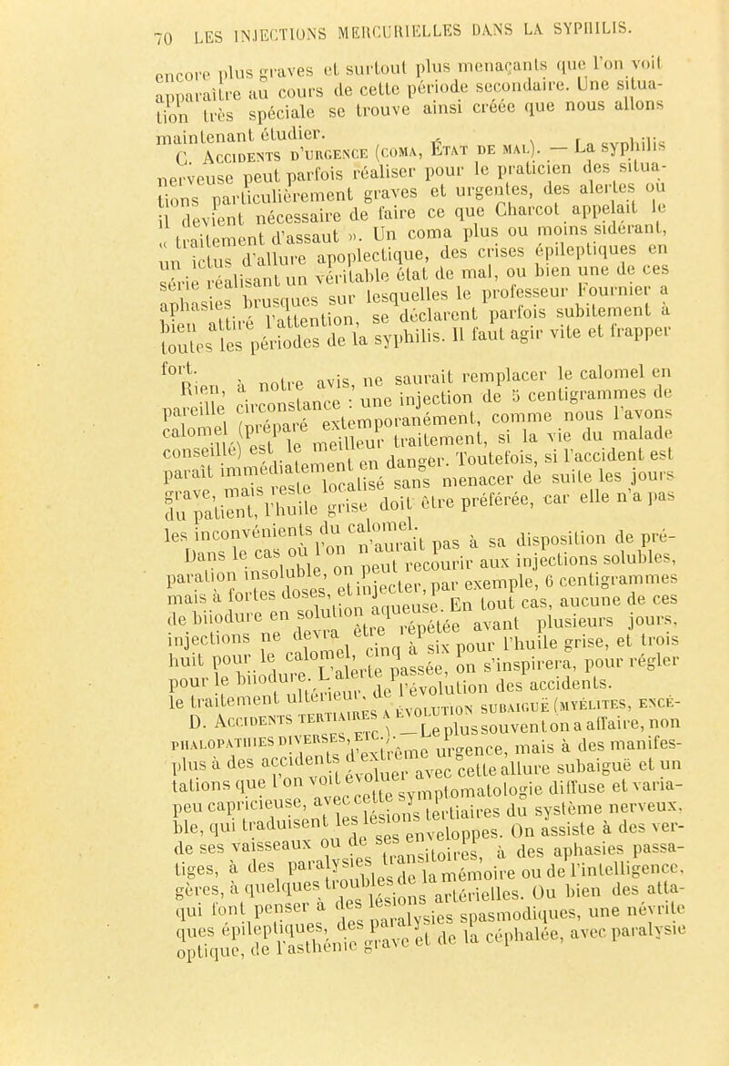 encore plus graves et surtout plus menaçants que l'on voii apparaître au cours de cette période secondaire. Une situa- lion très spéciale se trouve ainsi créée que nous allons maintenant étudier. CVni.iik G Accidents d'urgence (coma, Etat de mal). - La syphilis nerveuse peut parfois réaliser pour le praticien des situa- tions^ particulièrement graves et urgentes, des alertes ou devant nécessaire de faire ce que Charcot appelai le traitement d'assaut ». Un coma plus ou .noms sidérant, m ictus d'allure apoplectique, des crises épueptiques en série réalisant un véritable état de mal, ou bien une de ces aphasie* brusques sur lesquelles e pro«J^J™ J i- Vntlpntion, se déclarent parlois sunuemcni a es Vr£ S syphilis. 11 faut agir vite et frapper f° Rien à notre avis, ne saurait remplacer le calomel en Kien, a noue , iniection de 5 centigrammes de Ttl KÏrSt^ÏÏéSSi comme nous l'avons Cal° iTe Su traitement, si la vie du malade conseille) est le ™™eu Toutefois, si l'accident est parait ^^^^0^5 menacer de suite les jours les inconvénient du^^lomd. de pr._ Insdubl on pe^ recourir aux injections solubles, para['°lEÏS et injecter, par exemple, 6 centigrammes mais a foi tes doses ci j i aucmie de ceg de biiodure en solul.on aqueus^b ^ injections ne devra et e• P ee a P et troig huit pour le calomecinq a sM ^ p0Ur régler pour le bnodure. L aie ^ Pa*s ^ des accidents. le traitement ulteriem, de ev0 subaiguë (myélites, encè- PHALOPATmESD verses etc . 1 mais à des manifes- plus à des accident A e^Z ^eLuure subaiguë et un talions que 1 on voiL e olue'  ^ ,e àiffuse et varia- peu capricieuse avec ce t e sy p ^ ^ ble, qui traduisent les lesio»s Qn assiste a des ver- de ses vaisseaux ou de ses enve aphasies passa- tiges, à des paralysies^^^Soiîet de'l infelligemc. gères, à quelques^^^rieHea. Ou bien des atla- qui font penser a J^^ spasmodiques, une néynle de ia -phaiée'avccparalys,e