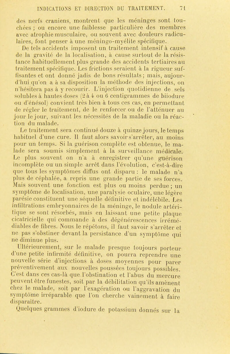 des nerfs crâniens, montrent que les méninges sont tou- chées ; ou encore une faiblesse particulière des membres avec atrophie musculaire, ou souvent avec douleurs radicu- laires, font penser à une méningo-myélite spécifique. De tels accidents imposent un traitement intensif à cause de la gravité de la localisation, à cause surtout de la résis- tance habituellement plus grande des accidents tertiaires au traitement spécifique. Les frictions seraient à la rigueur suf- fisantes et ont donné jadis de bons résultats ; mais, aujour- d'hui qu'on a à sa disposition la méthode des injections, on n'hésitera pas à y recourir. L'injection quotidienne de sels solubles à hautes doses (2 à 4 ou 6 centigrammes de biiodure ou d'énésol) convient très bien à tous ces cas, en permettant de régler le traitement, de le renforcer ou de l'atténuer au jour le jour, suivant les nécessités de la maladie ou la réac- tion du malade. Le traitement sera continué douze à quinze jours, le temps habituel d'une cure. Il faut alors savoir s'arrêter, au moins pour un temps. Si la guérison complète est obtenue, le ma- lade sera soumis simplement à la surveillance médicale. Le plus souvent on n'a à enregistrer qu'une guérison incomplète ou un simple arrêt dans l'évolution, c'est-à-dire que tous les symptômes diffus ont disparu : le malade n'a plus de céphalée, a repris une grande partie de ses forces. Mais souvent une fonction est plus ou moins perdue ; un symptôme de localisation, une paralysie oculaire, une légère parésie constituent une séquelle définitive et indélébile. Les infiltrations embryonnaires de la méninge, le nodule artéri- tique se sont résorbés, mais en laissant une petite plaque cicatricielle qui commande à des dégénérescences irrémé- diables de fibres. Nous le répétons, il faut savoir s'arrêter et ne pas s'obstiner devant la persistance d'un symptôme qui ne diminue plus. Ultérieurement, sur le malade presque toujours porteur d'une petite infirmité définitive, on pourra reprendre une nouvelle série d'injections à doses moyennes pour parer préventivement aux nouvelles poussées toujours possibles. C'est dans ces cas-là que l'obstination et l'abus du mercure peuvent être funestes, soit par la débilitation qu'ils amènent chez le malade, soit par l'exagération ou l'aggravation du symptôme irréparable que l'on cherche vainement à faire disparaître. Quelques grammes d'iodure de potassium donnés sur la
