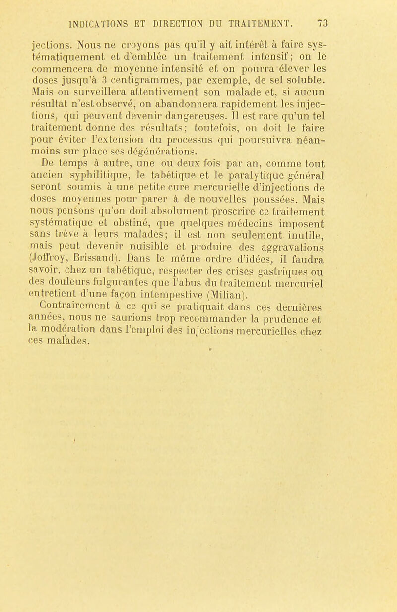 jections. Nous ne croyons pas qu'il y ait intérêt à faire sys- tématiquement et d'emblée un traitement intensif; on le commencera rie moyenne intensité et on pourra élever les doses jusqu'à 3 centigrammes, par exemple, de sel soluble. Mais on surveillera attentivement son malade et, si aucun résultat n'est observé, on abandonnera rapidement les injec- tions, qui peuvent devenir dangereuses. 11 est rare qu'un tel traitement donne des résultats; toutefois, on doit le faire pour éviter l'extension du processus qui poursuivra néan- moins sur place ses dégénérations. De temps à autre, une ou deux fois par an, comme tout ancien syphilitique, le tabétique et le paralytique général seront soumis à une petite cure mercurielle d'injections de doses moyennes pour parer à de nouvelles poussées. Mais nous pensons qu'on doit absolument proscrire ce traitement systématique et obstiné, que quelques médecins imposent sans trêve à leurs malades; il est non seulement inutile, mais peut devenir nuisible et produire des aggravations (Joffroy, Brissaud). Dans le même ordre d'idées, il faudra savoir, chez un tabétique, respecter des crises gastriques ou des douleurs fulgurantes que l'abus du traitement mercuriel entretient d'une façon intempestive (Milian). Contrairement à ce qui se pratiquait dans ces dernières années, nous ne saurions trop recommander la prudence et la modération dans l'emploi des injections mercurielles chez ces malades.