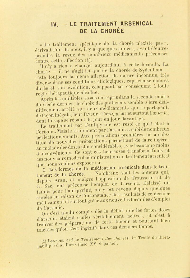 IV. — LE TRAITEMENT ARSENICAL DE LA CHORÉE « Le traitement spécifique de la chorée n'existe pas », écrivait l'un de nous, il y a quelques années, avant d'entre- prendre la revue des nombreux médicaments préconisés contre cette affection (1). 11 n'y a rien à changer aujourd'hui à cette formule. La chorée — il ne s'agit ici que de la chorée de Sydenham — reste toujours la même affection de nature inconnue, très diverse dans ses conditions étiologiques, capricieuse dans sa durée et son évolution, échappant par conséquent à toute règle thérapeutique absolue. Après les multiples essais entrepris dans la seconde moitié du siècle dernier, le choix des praticiens semble s'être défi- nitivement arrêté sur deux médicaments qui se partagent, de façon inégale, leur faveur -.Yantipyrinc et surtout Yarsenic, dont l'usage se répand de jour en jour davantage. Le traitement par l'antipyrine est resté ce qu'il était a l'origine Mais le traitement par l'arsenic a subi de nombreux perfectionnements. Aux préparations premières, on a subs- titué de nouvelles préparations permettant de faire ingérer au malade des doses plus considérables, avec beaucoup moins d'inconvénients. Ce sont ces heureuses transformations et ces nouveaux modes d'administration du traitement arsenical que nous voulons exposer ici. T Les formes de la médication arsenicale dans le trai- tement de la chorée. - Nombreux sont les auteurs qui, depuis Aran, et malgré l'opposition de Trousseau et de f Sée ont préconisé l'emploi de l'arsenic. Délaisse un temps pour l'antipyrine, on y est revenu depuis quelques années en raison de l'inconstance des résultats de ce dernier médicament et surtout grâce aux nouvelles formules d'emploi ^nïeTrendu comple, dès le début, que les fortes doses d'arsenic étaient seules véritablement actives, et cest a trouve des préparations de forte teneur et pourtant b.en tolérées qu'on s'est ingénié dans ces derniers temps. (1) Lannois, article Traitement des chorées, in Traité de théra- peutique d'A. Robin (fasc. XV. 2° partie).