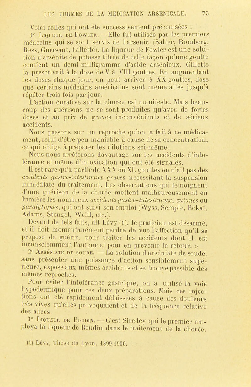 Voici celles qui onl élé successivement préconisées : 1° Liqueur de Fowler.—Elle fut utilisée par les premiers médecins qui se sont servis de l'arsenic (Salter, Romberg, Bess, Guersant, Gillette). La liqueur de Fowler est une solu- tion d'arsénite de polasse titrée de telle façon qu'une goutte contient un demi-milligramme d'acide arsénieux. Gillette la prescrivait à la dose de V à VIII gouttes. En augmentant les doses chaque jour, on peut arriver à XX gouttes, dose que certains médecins américains sont même allés jusqu'à répéter trois fois par jour. L'action curative sur la chorée est manifeste. Mais beau- coup des guérisons ne se sont produites qu'avec de fortes doses et au prix de graves inconvénients et de sérieux accidents. Nous passons sur un reproche qu'on a fait à ce médica- ment, celui d'être peu maniable à cause de sa concentration, ce qui oblige à préparer les dilutions soi-même. Nous nous arrêterons davantage sur les accidents d'into- lérance et même d'intoxication qui ont été signalés. Il est rare qu'à partir de XXX ou XL gouttes on n'ait pas des accidents gastro-intestinaux graves nécessitant la suspension immédiate du traitement. Les observations qui témoignent d'une guérison de la chorée mettent malheureusement en lumière les nombreux accidents gastro-intestinaux, cutanés ou paralytiques, qui ont suivi son emploi (Wyss, Semple, Bokaï, Adams, Stengel, Weill, etc.). Devant de tels faits, dit Lévy (1), le praticien est désarmé, et il doit momentanément perdre de vue l'affection qu'il se propose de guérir, pour traiter les accidents dont il est inconsciemment l'auteur et pour en prévenir le retour. » 2° Arséniate de soude. — La solution d'arséniate de soude, sans présenter une puissance d'action sensiblement supé- rieure, expose aux mêmes accidents et se trouve passible des mêmes reproches. Pour éviter l'inlolérance gastrique, on a utilisé la voie hypodermique pour ces deux préparations. Mais ces injec- tions ont été rapidement délaissées à cause des douleurs très vives qu'elles provoquaient et de la fréquence relative des abcès. 3° Liqueur de Boudin. — C'est Siredey qui le premier em- ploya la liqueur de Boudin dans le traitement de la chorée. (1) Lévy, Thèse do Lyon, 189(J-1!)00.