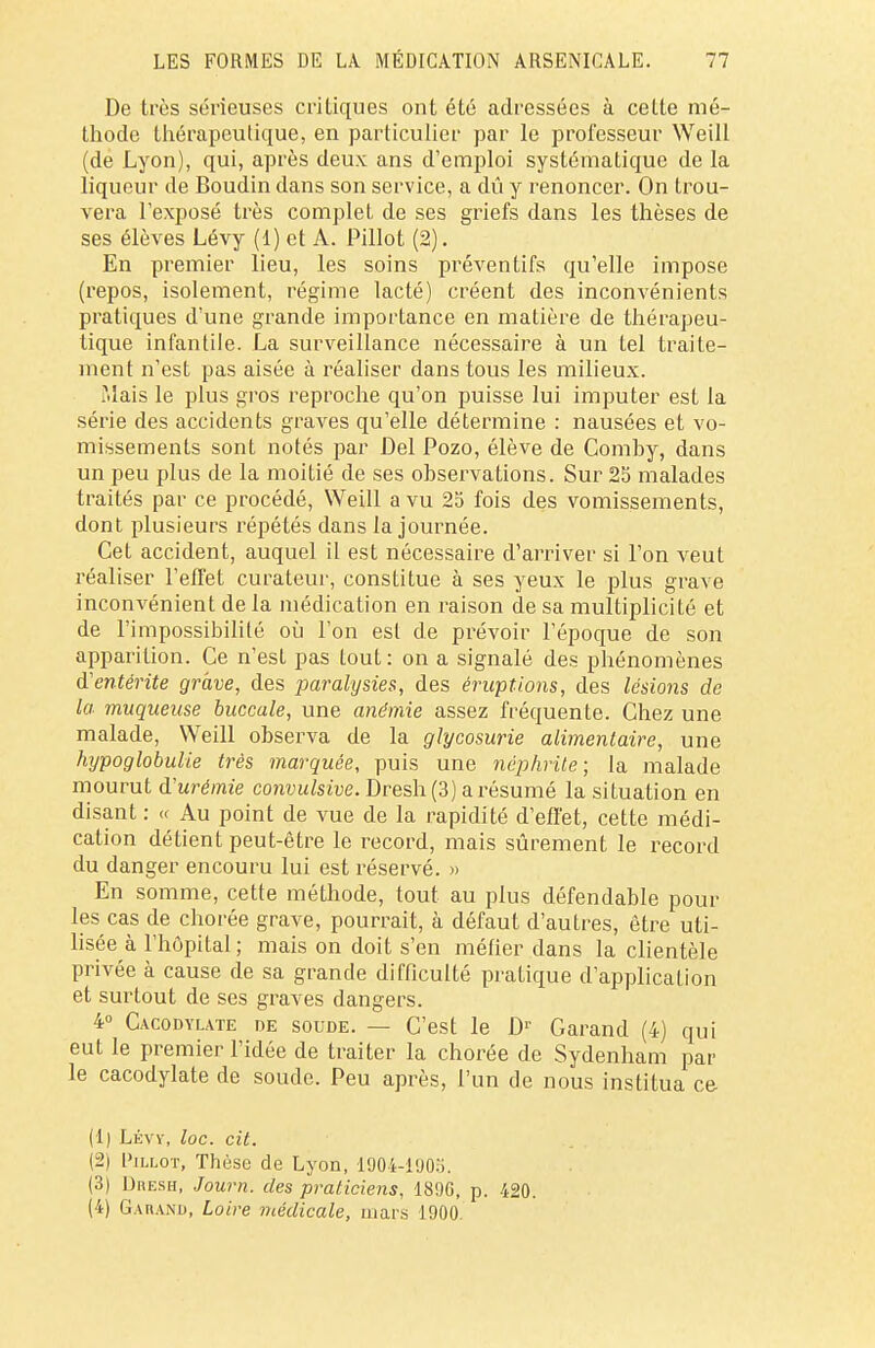 De très sérieuses critiques ont été adressées à cette mé- thode thérapeutique, en particulier par le professeur Weill (de Lyon), qui, après deux ans d'emploi systématique de la liqueur de Boudin dans son service, a dû y renoncer. On trou- vera l'exposé très complet de ses griefs dans les thèses de ses élèves Lévy (1) et À. Pillot (2). En premier lieu, les soins préventifs qu'elle impose (repos, isolement, régime lacté) créent des inconvénients pratiques d'une grande importance en matière de thérapeu- tique infantile. La surveillance nécessaire à un tel traite- ment n'est pas aisée à réaliser dans tous les milieux. î.Iais le plus gros reproche qu'on puisse lui imputer est la série des accidents graves qu'elle détermine : nausées et vo- missements sont notés par Del Pozo, élève de Comhy, dans un peu plus de la moitié de ses observations. Sur 25 malades traités par ce procédé, Weill a vu 25 fois des vomissements, dont plusieurs répétés dans la journée. Cet accident, auquel il est nécessaire d'arriver si l'on veut réaliser l'effet curateur, constitue à ses yeux le plus grave inconvénient de la médication en raison de sa multiplicité et de l'impossibilité où l'on est de prévoir l'époque de son apparition. Ce n'est pas tout : on a signalé des phénomènes d'entérite grave, des paralysies, des éruptions, des lésions de la muqueuse buccale, une anémie assez fréquente. Chez une malade, Weill observa de la glycosurie alimentaire, une hypoglobulie très marquée, puis une néphrite; la malade mourut d'urémie convulsive. Dresh (3) a résumé la situation en disant : « Au point de vue de la rapidité d'effet, cette médi- cation détient peut-être le record, mais sûrement le record du danger encouru lui est réservé. » En somme, cette méthode, tout au plus défendable poul- ies cas de chorée grave, pourrait, à défaut d'autres, être uti- lisée à l'hôpital; mais on doit s'en métier dans la clientèle privée à cause de sa grande difficulté pratique d'application et surtout de ses graves dangers. 4° Cacodylate de soude. — C'est le Dr Garand (4) qui eut le premier l'idée de traiter la chorée de Sydenham par le cacodylate de soude. Peu après, l'un de nous institua ce (1) Lévy, loc. cit. (2) I'illot, Thèse de Lyon, 1904-1905. (3) DnESH, Journ. des praticiens, 189G, p. 420. (4) Garand, Loire médicale, mars 1900.