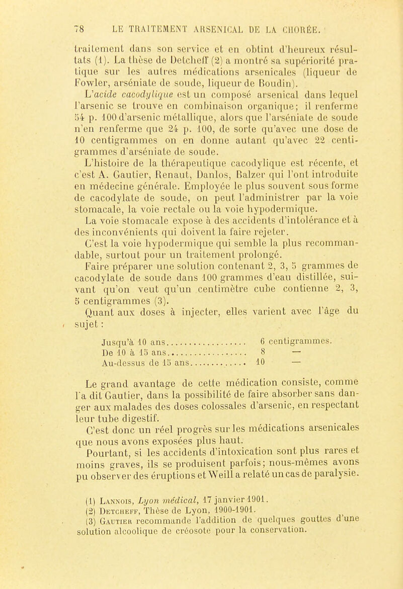 traitement dans son service et en obtint d'heureux résul- tats (1). La thèse de Dctcheiï (2) a montré sa supériorité pra- tique sur les autres médications arsenicales (liqueur de Fowler, arséniate de soude, liqueur de Boudin). L'acide cacodylique est un composé arsenical dans lequel l'arsenic se trouve en combinaison organique; il renferme 54 p. 100 d'arsenic métallique, alors que l'arséniale de soude n'en renferme que 24 p. 100, de sorte qu'avec une dose de 10 centigrammes on en donne auLant qu'avec 22 centi- grammes d'arséniate de soude. L'histoire de la thérapeutique cacodylique est récente, et c'est A. Gautier, Renaut, Danlos, Balzer qui l'ont introduite en médecine générale. Employée le plus souvent sous forme de cacodylate de soude, on peut l'administrer par la voie stomacale, la voie rectale ou la voie hypodermique. La voie stomacale expose à des accidents d'intolérance et à des inconvénients qui doivent la faire rejeter. C'est la voie hypodermique qui semble la plus recomman- dable, surtout pour un traitement prolongé. Faire préparer une solution contenant 2, 3, a grammes de cacodylate de soude dans 100 grammes d'eau distillée, sui- vant qu'on veut qu'un centimètre cube contienne 2, 3, 5 centigrammes (3). Quant aux doses à injecter, elles varient avec l'âge du Le grand avantage de cette médication consiste, comme l'a dit Gautier, dans la possibilité de faire absorber sans dan- ger aux malades des doses colossales d'arsenic, en respectant leur tube digestif. C'est donc un réel progrès sur les médications arsenicales que nous avons exposées plus haut. Pourtant, si les accidents d'intoxication sont plus rares et moins graves, ils se produisent parfois; nous-mêmes avons pu observ er des éruptions et Weill a relaté un cas de paralysie. (1) Lannois, Lyon médical, 17 janvier 1901. (2) Detcheff, Thèse de Lyon, 1900-1901. (3) Gautier recommande l'addition de quelques gouttes d'une solution alcoolique de créosote pour la conservation. sujet : Jusqu'à 10 ans De 10 à 15 ans Au-dessus de 15 ans 6 centigrammes. 8 — 10