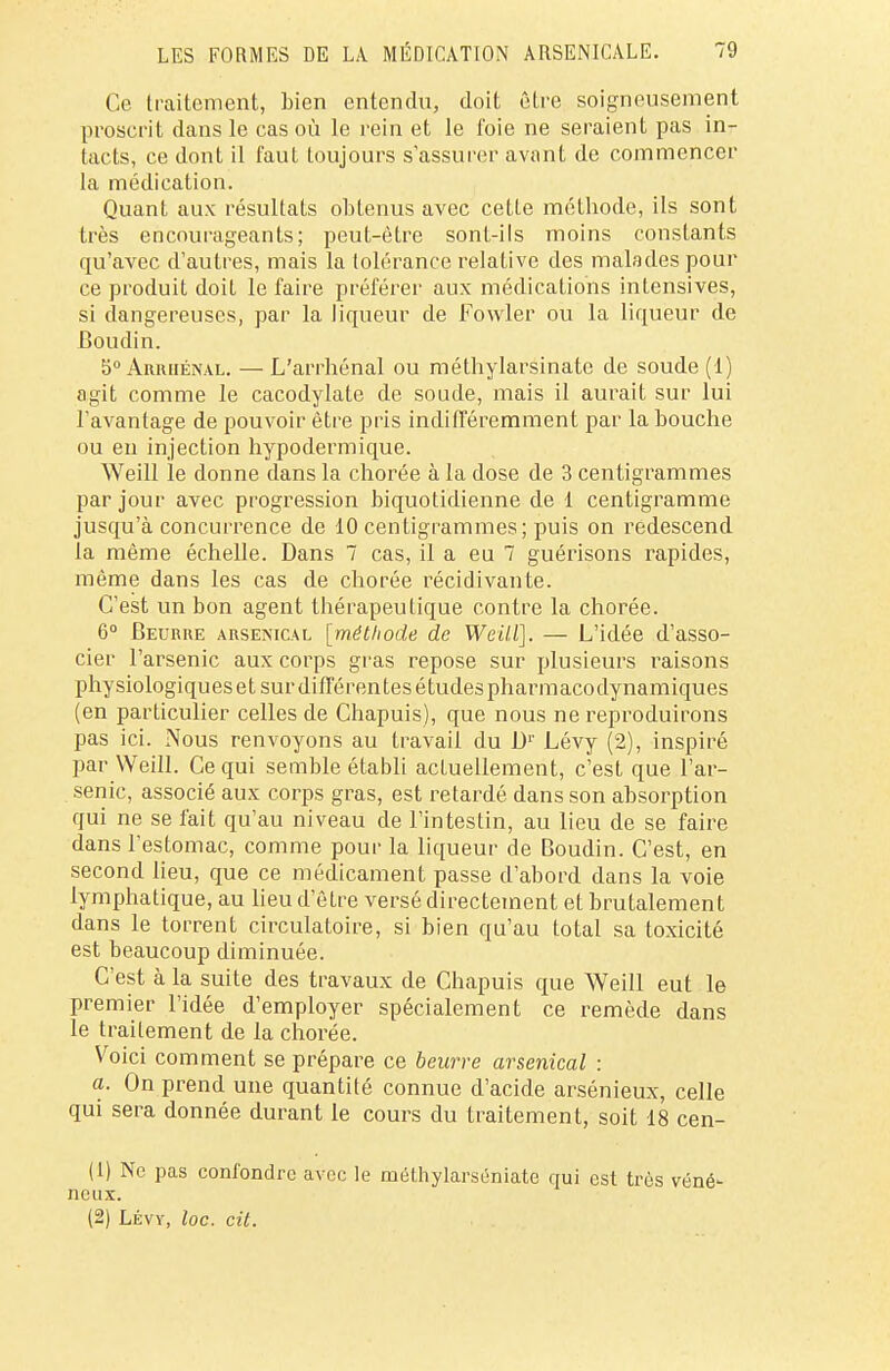 Ce traitement, bien entendu, doit être soigneusement proscrit dans le cas où le rein et le t'oie ne seraient pas in- tacts, ce dont il faut toujours s'assurer avant de commencer la médication. Quant aux résultats obtenus avec cette méthode, ils sont très encourageants; peut-être sont-ils moins constants qu'avec d'autres, mais la tolérance relative des malades pour ce produit doit le faire préférer aux médications intensives, si dangereuses, par la liqueur de Fowler ou la liqueur de Boudin. 5° Arrhénal. — L'arrhénal ou méthylarsinate de soude (1) agit comme le cacodylate de soude, mais il aurait sur lui l'avantage de pouvoir être pris indifféremment par la bouche ou eu injection hypodermique. Weill le donne dans la chorée à la dose de 3 centigrammes par jour avec progression biquotidienne de 1 centigramme jusqu'à concurrence de 10 centigrammes; puis on redescend la même échelle. Dans 7 cas, il a eu 7 guérisons rapides, même dans les cas de chorée récidivante. C'est un bon agent thérapeutique contre la chorée. 6° Beurre arsenical [méthode de Weill]. — L'idée d'asso- cier l'arsenic aux corps gras repose sur plusieurs raisons physiologiques et sur différentes études pharmacodynamiques (en particulier celles de Chapuis), que nous ne reproduirons pas ici. Nous renvoyons au travail du Dr Lévy (2), inspiré par Weill. Ce qui semble établi actuellement, c'est que l'ar- senic, associé aux corps gras, est retardé dans son absorption qui ne se fait qu'au niveau de l'intestin, au lieu de se faire dans l'estomac, comme pour la liqueur de Boudin. C'est, en second lieu, que ce médicament passe d'abord dans la voie lymphatique, au lieu d'être versé directement et brutalement dans le torrent circulatoire, si bien qu'au total sa toxicité est beaucoup diminuée. C'est à la suite des travaux de Chapuis que Weill eut le premier l'idée d'employer spécialement ce remède dans le traitement de la chorée. Voici comment se prépare ce beurre arsenical : a. On prend une quantité connue d'acide arsénieux, celle qui sera donnée durant le cours du traitement, soit 18 cen- (1) Ne pas confondre avec le mélhylarséniate qui est très véné- neux. (2) Lévy, loc. cit.