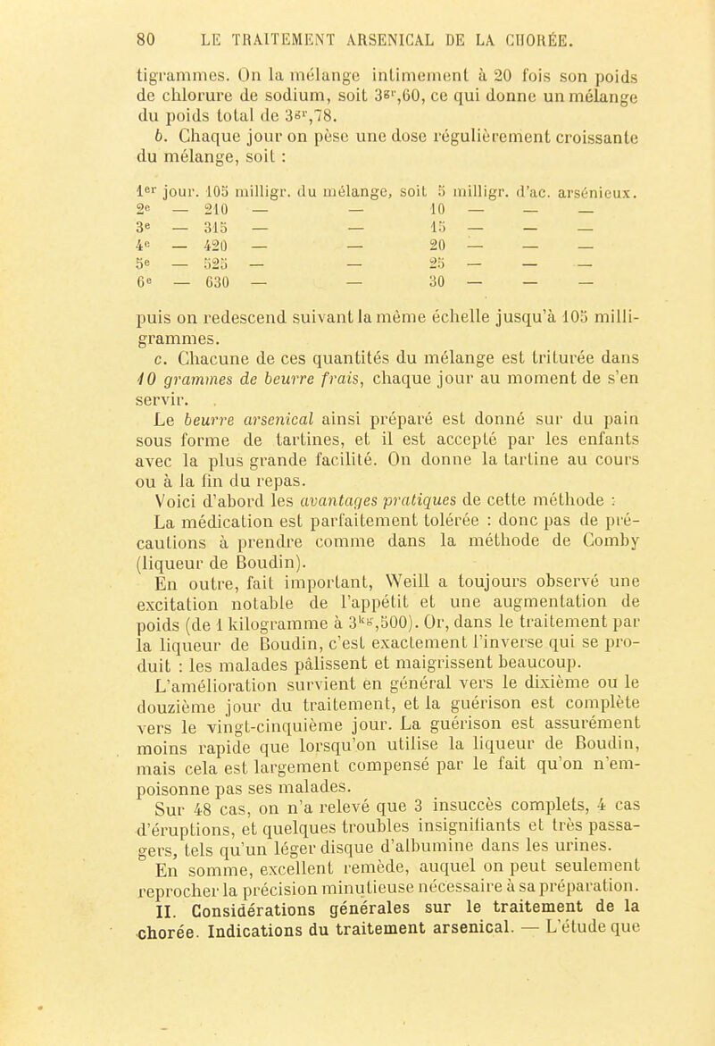 tigrammes. On la mélange intimement à 20 fois son poids de chlorure de sodium, soit 3sr,60, ce qui donne un mélange du poids total de 3sr,78. 6. Chaque jour on pèse une dose régulièrement croissante du mélange, soit : 1er jour. 105 milligr. du mélange, soil 5 inilligr. d'ac. arsénieux. 2e _ 210 — — 10 — — — 3 — 315 — — 15 — — — 4c _ 42û — — 20 — — — 5e _ S25 — — 25 — — — 6e — 630 — — 30 — — — puis on redescend suivant la même échelle jusqu'à 103 milli- grammes. c. Chacune de ces quantités du mélange est triturée dans iO grammes de beurre frais, chaque jour au moment de s'en servir. Le beurre arsenical ainsi préparé est donné sur du pain sous forme de tartines, et il est accepté par les enfants avec la plus grande facilité. On donne la tartine au cours ou à la fin du repas. Voici d'abord les avantages pratiques de cette méthode : La médication est parfaitement tolérée : donc pas de pré- cautions à prendre comme dans la méthode de Gomby (liqueur de Boudin). En outre, fait important, Weill a toujours observé une excitation notable de l'appétit et une augmentation de poids (de 1 kilogramme à 3k=,500). Or, dans le traitement par la liqueur de Boudin, c'est exactement l'inverse qui se pro- duit : les malades pâlissent et maigrissent beaucoup. L'amélioration survient en général vers le dixième ou le douzième jour du traitement, et la guérison est complète vers le vingt-cinquième jour. La guérison est assurément moins rapide que lorsqu'on utilise la liqueur de Boudin, mais cela est largement compensé par le fait qu'on n'em- poisonne pas ses malades. Sur 48 cas, on n'a relevé que 3 insuccès complets, 4 cas d'éruptions, et quelques troubles insignifiants et très passa- gers, tels qu'un léger disque d'albumine dans les urines. En somme, excellent remède, auquel on peut seulement reprocher la précision minutieuse nécessaire à sa préparation. II. Considérations générales sur le traitement de la chorée. Indications du traitement arsenical. — L'étude que