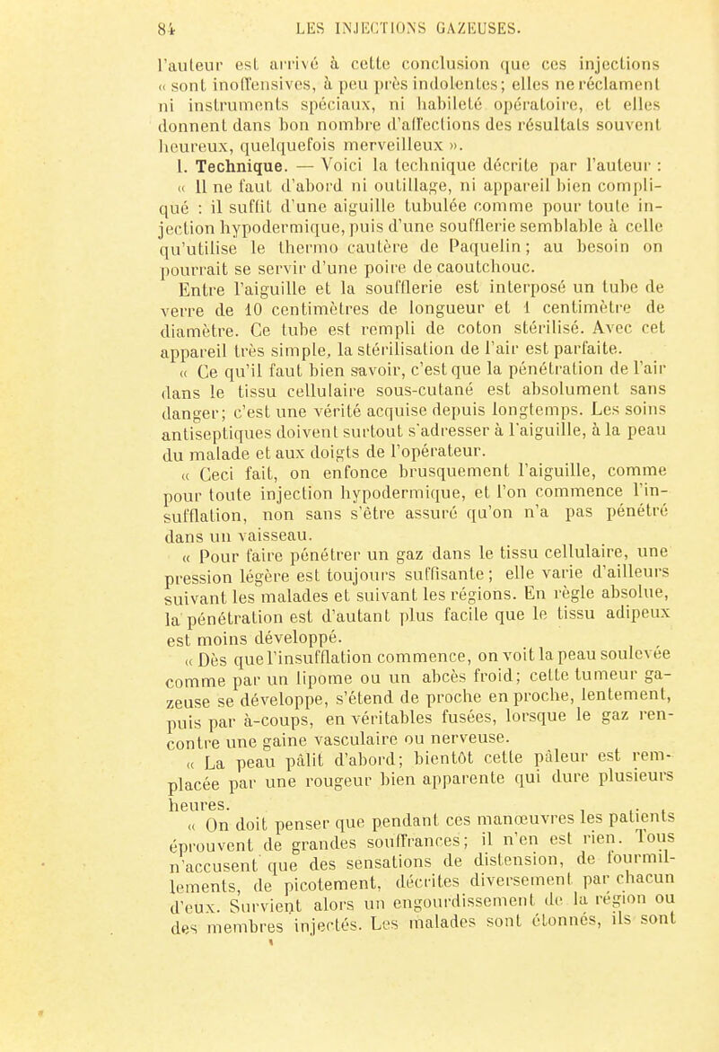 l'auteur est arrivé à cette conclusion que ces injections <c sont inolTensives, à peu près indolentes; elles ne réclament ni instruments spéciaux, ni habileté opératoire, et elles donnent dans bon nombre d'affections des résultats souvent heureux, quelquefois merveilleux ». L. Technique. — Voici la technique décrite par l'auteur : « 11 ne faut d'abord ni outillage, ni appareil bien compli- qué : il suffit d'une aiguille tubulée comme pour toute in- jection hypodermique, puis d'une soufflerie semblable à celle qu'utilise le thermo cautère de Paquelin ; au besoin on pourrait se servir d'une poire de caoutchouc. Entre l'aiguille et la soufflerie est interposé un tube de verre de 10 centimètres de longueur et 1 centimètre de diamètre. Ce tube est rempli de coton stérilisé. Avec cet appareil très simple, la stérilisation de l'air est parfaite. « Ce qu'il faut bien savoir, c'est que la pénétration de l'air dans le tissu cellulaire sous-cutané est absolument sans danger; c'est une vérité acquise depuis longtemps. Les soins antiseptiques doivent surtout s'adresser à l'aiguille, à la peau du malade et aux doigts de l'opérateur. « Ceci fait, on enfonce brusquement l'aiguille, comme pour toute injection hypodermique, et l'on commence l'in- sufflation, non sans s'être assuré qu'on n'a pas pénétré dans un vaisseau. « Pour faire pénétrer un gaz dans le tissu cellulaire, une pression légère est toujours suffisante; elle varie d'ailleurs suivant les malades et suivant les régions. En règle absolue, la pénétration est d'autant plus facile que le tissu adipeux est moins développé. « Dès quel'insuffiation commence, on voit la peau soulevée comme par un lipome ou un abcès froid; celte tumeur ga- zeuse se développe, s'étend de proche en proche, lentement, puis par à-coups, en véritables fusées, lorsque le gaz ren- contre une gaine vasculaire ou nerveuse. « La peau pâlit d'abord; bientôt cette pâleur est rem- placée par une rougeur bien apparente qui dure plusieurs heures. « On doit penser que pendant ces manœuvres les patients éprouvent de grandes souffrances; il n'en est rien, lous n'accusent que des sensations de distension, de fourmil- lements, de picotement, décrites diversement par chacun d'eux. Survient alors un engourdissement de la région ou des membres injectés. Les malades sont étonnes, ils sont