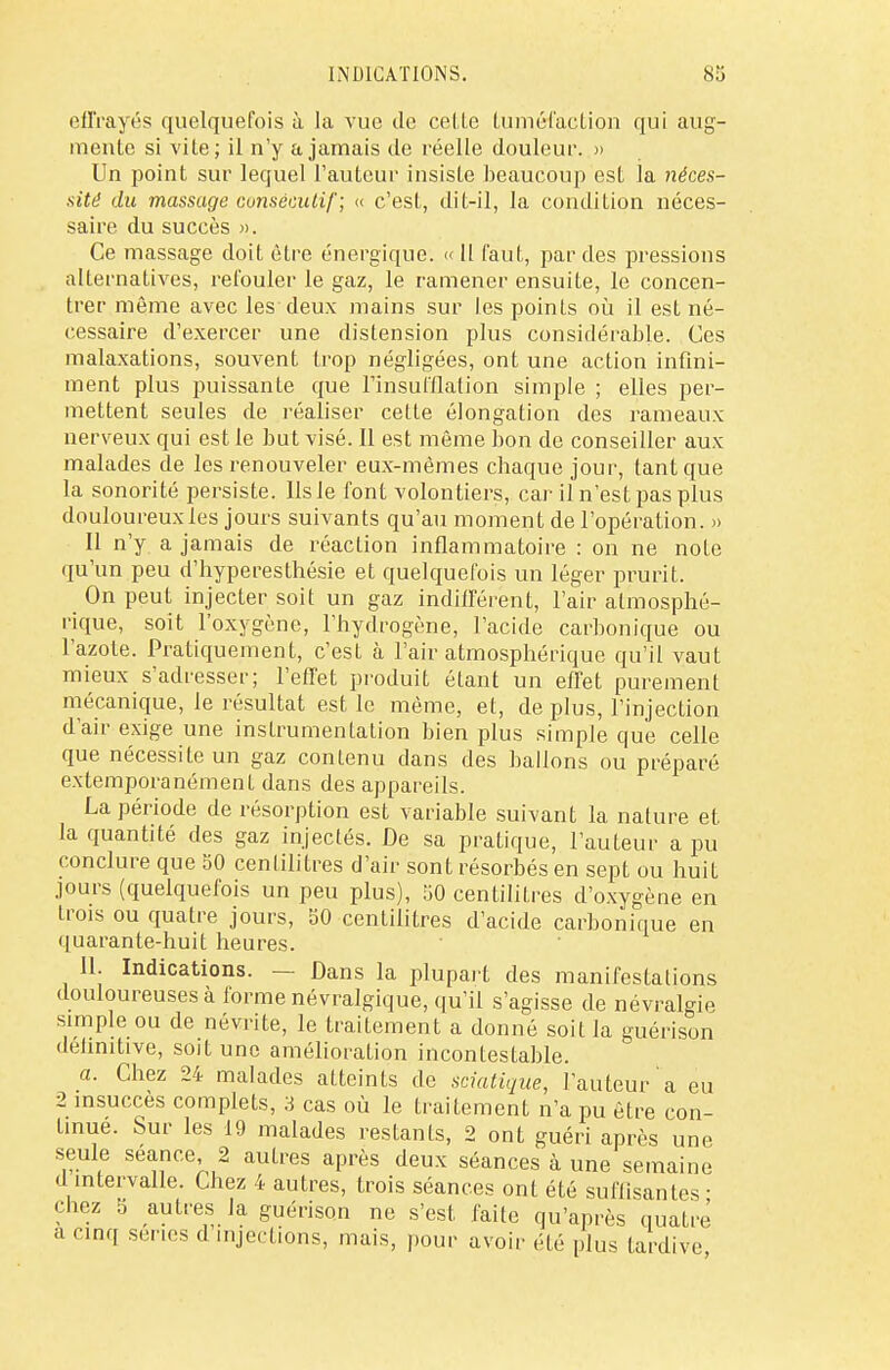 effrayés quelquefois à la vue de celle tuméfaction qui aug- mente si vite; il n'y a jamais de réelle douleur. » Un point sur lequel l'auteur insiste beaucoup est la néces- sité du massage consécutif; « c'est, dit-il, la condition néces- saire du succès ». Ce massage doit être énergique, ce 11 faut, par des pressions alternatives, refouler le gaz, le ramener ensuite, le concen- trer même avec les deux mains sur les points où il est né- cessaire d'exercer une distension plus considérable. Ces malaxations, souvent trop négligées, ont une action infini- ment plus puissanLe que l'insufflation simple ; elles per- mettent seules de réaliser cette élongation des rameaux nerveux qui est le but visé. Il est même bon de conseiller aux malades de les renouveler eux-mêmes chaque jour, tant que la sonorité persiste. Us le font volontiers, car il n'est pas plus douloureux les jours suivants qu'au moment de l'opération. » Il n'y a jamais de réaction inflammatoire : on ne noie qu'un peu d'hyperesthésie et quelquefois un léger prurit. On peut injecter soit un gaz indifférent, l'air atmosphé- rique, soit l'oxygène, l'hydrogène, l'acide carbonique ou l'azote. Pratiquement, c'est à l'air atmosphérique qu'il vaut mieux s'adresser; l'effet produit étant un effet purement mécanique, le résultat est le même, et, de plus, l'injection d'air exige une instrumentation bien plus simple que celle que nécessite un gaz contenu dans des ballons ou préparé extemporanément dans des appareils. La période de résorption est variable suivant la nature et la quantité des gaz injectés. De sa pratique, l'auteur a pu conclure que SO centilitres d'air sont résorbés en sept ou huit jours (quelquefois un peu plus), 50 centilitres d'oxygène en trois ou quatre jours, SO centilitres d'acide carbonique en quarante-huit heures. II. Indications. — Dans la plupart des manifestations douloureuses à forme névralgique, qu'il s'agisse de névralgie simple ou de névrite, le traitement a donné soit la guérison delmitive, soit une amélioration incontestable. a. Chez 24 malades atteints de sciatique, l'auteur a eu 2 insuccès complets, 3 cas où le traitement n'a pu être con- tinue. Sur les 19 malades restants, 2 ont guéri après une seule séance 2 autres après deux séances à une semaine d intervalle. Chez 4 autres, trois séances ont été suffisantes ■ chez 5 autres la guérison ne s'est faite qu'après quatre' a cinq ser.es d injections, mais, pour avoir été plus tardive,