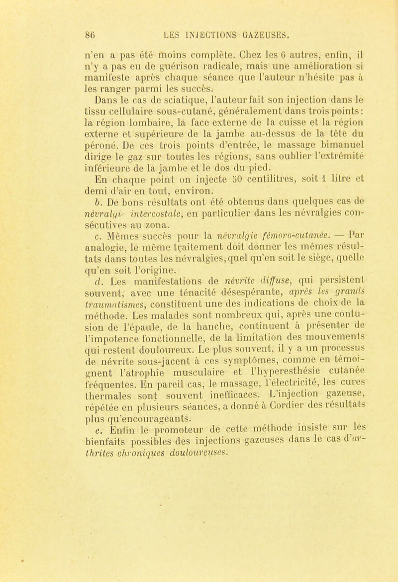 n'en a pas été moins complète. Chez les 0 autres, enfin, il n'y a pas eu de guérison radicale, mais une amélioration si manifeste après chaque séance que l'auteur n'hésite pas à les ranger parmi les succès. Dans le cas de sciatique, l'auteur fait son injection dans le tissu cellulaire sous-cutané, généralement dans trois points: la région lombaire, la face externe de la cuisse et la région externe et supérieure de la jambe au-dessus de la tête du péroné. De ces trois points d'entrée, le massage bimahuel dirige le gaz sur toutes les régions, sans oublier l'extrémité inférieure de la jambe et le dos du pied. En chaque point on injecte 50 centilitres, soit 1 litre et demi d'air en tout, environ. 6. De bons résultats ont été obtenus dans quelques cas de névralyi- intercostale, en particulier dans les névralgies con- sécutives au zona. c. Mêmes succès pour la névralgie fémoro-cutanée. — Par analogie, le même traitement doit donner les mêmes résul- tats dans toutes les névralgies, quel qu'en soit le siège, quelle qu'en soit l'origine. d. Les manifestations de névrite diffuse, qui persistent souvent, avec une ténacité désespérante, après les grands traumatismes, constituent une des indications de choix de la méthode. Les malades sont nombreux qui, après une contu- sion de l'épaule, de la hanche, continuent à présenter de l'impotence fonctionnelle, de la limitation des mouvements qui restent douloureux. Le plus souvent, il y a un processus de névrite sous-jacent à ces symptômes, comme en témoi- gnent l'atrophie musculaire et l'hyperestbésie cutanée fréquentes. En pareil cas, le massage, l'électricité, les cures thermales sont souvent inefficaces. L'injection gazeuse, répétée en plusieurs séances, a donné à Cordier des résultats plus qu'encourageants. e. Enfin le promoteur de cette méthode insiste sur lés bienfaits possibles des injections gazeuses dans le cas dV- thrites chroniques douloureuses.