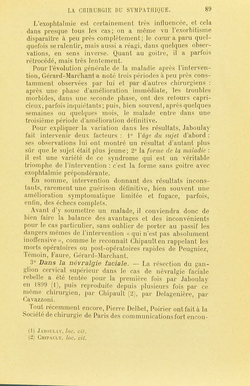 LA CHIRURGIE DU SYMPATHIQUE. L'exophtàlmie est certainement très influencée, et cela clans presque tous les cas; on a même vu l'exorbitisme disparaître à peu près complètement; le cœur a paru quel- quefois se ralentir, mais aussi a réagi, dans quelques obser- vations, en sens inverse. Quant au goitre, il a parfois rétrocédé, mais très lentement. Pour l'évolution générale de la maladie après l'interven- tion, Gérard-Marchant a noté trois périodes à peu près cons- tamment observées par lui et par d'autres chirurgiens : après une phase d'amélioration immédiate, les troubles morbides, dans une seconde phase, ont des retours capri- cieux, parfois inquiétants; puis, bien souvent, après quelques semaines ou quelques mois, le malade entre dans une troisième période d'amélioration définitive. Pour expliquer la variation dans les résultats, Jaboulay fait intervenir deux facteurs : 1° Vâge du sujet d'abord : ses observations lui ont montré un résultat d'autant plus sûr que le sujet était plus jeune; 2° la forme de la maladie : il est une variété de ce syndrome qui est un véritable triomphe de l'intervention : c'est la forme sans goitre avec exophtalmie prépondérante. En somme, intervention donnant des résultats incons- tants, rarement une guérison définitive, bien souvent une amélioration symptomatique limitée et fugace, parfois, enfin, des échecs complets. Avant d'y soumettre un malade, il conviendra donc de bien faire la balance des avantages et des inconvénients pour le cas particulier, sans oublier de porter au passif les dangers mêmes de l'intervention « qui n'est pas absolument inofl'ensive », comme le reconnaît Chipaulten rappelant les morts opératoires ou post-opératoires rapides de Peugniez, Témoin, Faure, Gérard-Marchant. 3° Dans la névralgie faciale. — La résection du gan- glion cervical supérieur dans le cas de névralgie faciale rebelle a été tentée pour la première fois par Jaboulay en 1899 (1), puis reproduite depuis plusieurs fois par ce même chirurgien, par Chipault (2), par Delagenière, par Oavazzoni. Tout récemment encore, Pierre Delbet, Poirier ont fait à la SociéLé de chirurgie de Paris des communications fort encou- ( I) Jaboulay, loc. cil. (2) Chipault, loc. cil.