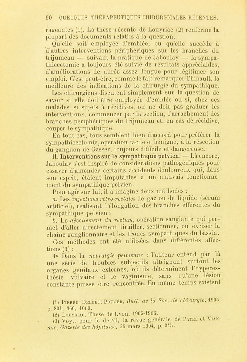 rageantes (1). La thèse récente de Louyriac (2) renferme la plupart des documents relatifs à la question. Qu'elle soit employée d'emblée, ou qu'elle succède à d'autres interventions périphériques sur les branches du trijumeau — suivant la pratique de Jaboulay — la sympa- thicectomie a toujours été suivie de résultats appréciables, d'améliorations de durée assez longue pour légitimer son emploi. C'est peut-être, comme le l'ait remarquer Chipault, la meilleure des indications de la chirurgie du sympathique. Les chirurgiens discutent simplement sur la question de savoir si elle doit être employée d'emblée ou si, chez ces malades si sujets à récidives, on ne doit pas graduer les interventions, commencer par la section, l'arrachement des branches périphériques du trijumeau et, en cas de récidive, couper le sympathique. En tout cas, tous semblent bien d'accord pour préférer la sympathicectomle, opération facile et bénigne, à la résection du ganglion de Gasser, toujours difficile et dangereuse. II. Interventions sur le sympathique pelvien. — Là encore, Jaboulay s'est inspiré de considérations pathogéniques pour essayer d'amender certains accidents douloureux qui, dans son esprit, étaient imputables à un mauvais fonctionne- ment du sympathique pelvien. Pour agir sur lui, il a imaginé deux méthodes : a. Les injections rétro-rectales de gaz ou de liquide (sérum artificiel), réalisant l'élongation des branches efl'érentes du sympathique pelvien ; 6. Le décollement du rectum, opération sanglante qui per- met d'aller directement tirailler, sectionner, ou exciser la chaîne ganglionnaire et les troncs sympathiques du bassin. Ces méthodes ont été utilisées dans différentes affec- tions (3) : 1° Dans la névralgie pelvienne : l'auteur entend par là une série de troubles subjectifs atteignant surtout les organes génitaux externes, où ils déterminent l'hyperes- thésie vulvaire et le vaginisme, sans qu'une lésion constante puisse être rencontrée. En même temps existent (1) Pierre Deldet, Poirier, Bull, de la Soc. de chirurgie, 1905, p. 801, 860, 1009. (2) Louyriac, Thèse de Lyon, 1905-1900. (3) Voy., pour le détail, la revue générale de Patel et \ ian- nay, Gazette des hôpitaux, 26 mars 1904, p. 345.