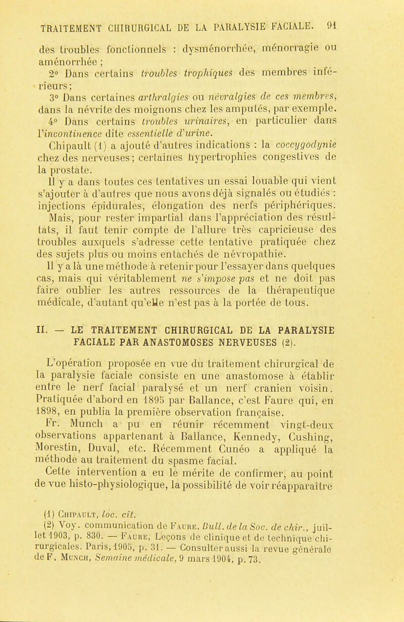 des troubles fonctionnels : dysménorrhée, ménorragie ou aménorrhée ; 2° Dans certains troubles trophiques des membres infé- rieurs; 3° Dans certaines arthralgies ou névralgies de ces membres, dans la névrite des moignons chez les amputés, par exemple. 4° Dans certains troubles urinaires, en particulier dans Yincontinence dite essentielle d'urine. Chipault (1) a ajouté d'autres indications : la coccygodynie chez des nerveuses ; certaines hypertrophies congestives de la prostate. 11 y a dans toutes ces tentatives un essai louable qui vient s'ajouter à d'autres que nous avons déjà signalés ou étudiés : injections épidurales, élongalion des nerfs périphériques. Mais, pour rester impartial dans l'appréciation des résul- tats, il faut tenir compte de l'allure très capricieuse des troubles auxquels s'adresse cette tentative pratiquée chez des sujets plus ou moins entachés de névropathie. 11 y a là une méthode à retenir pour l'essayer dans quelques cas, mais qui véritablement ne s'impose pas et ne doit pas faire oublier les autres ressources de la thérapeutique médicale, d'autant qu'elle n'est pas à la portée de tous. II. — LE TRAITEMENT CHIRURGICAL DE LA PARALYSIE FACIALE PAR ANASTOMOSES NERVEUSES (2). L'opération proposée en vue du traitement chirurgical de la paralysie faciale consiste en une anastomose à établir entre le nerf facial paralysé et un nerf crânien voisin. Pratiquée d'abord en 1895 par Ballance, c'est Faure qui, en 1898, en publia la première observation française. Fr. Munch a pu en réunir récemment vingt-deux observations appartenant à Ballance, Kennedy, Gushing, Morestin, Duval, etc. Récemment Cunéo a appliqué la méthode au traitement du spasme facial. Cette intervention a eu le mérite de confirmer, au point de vue histo-physiologique, la possibilité de voir réapparaître (1) Chipault, loc. cit. (2) Voy. communication de F aube, Bull, de la Soc. de chir., juil- let 1903, p. 830. — Faure, Leçons de clinique et de technique chi- rurgicales. Paris, 1905, p. 31. — Consulter aussi la revue générale de F. Munch, Semaine médicale, 9 mars 1904, p. 73.