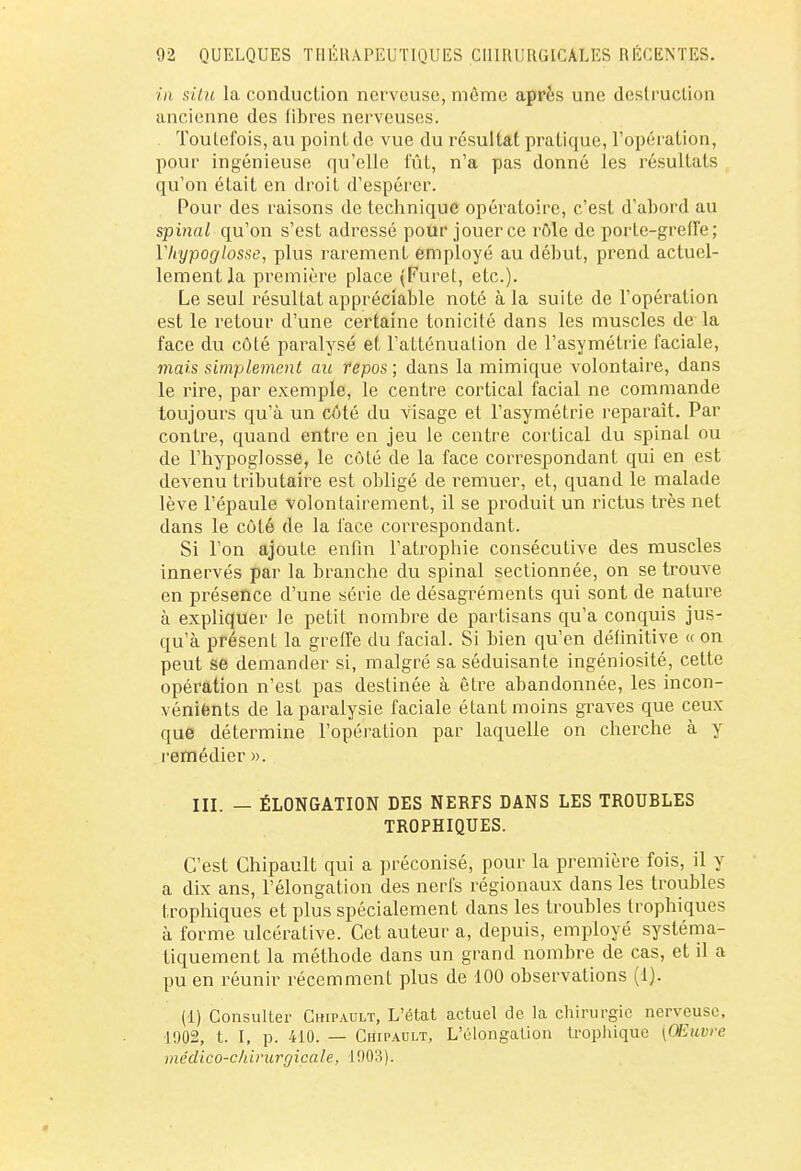 in situ la conduction nerveuse, môme après une destruction ancienne des libres nerveuses. . Toutefois, au point de vue du résultat pratique, l'opération, pour ingénieuse qu'elle fût, n'a pas donné les résultats qu'on était en droit d'espérer. Pour des raisons de technique opératoire, c'est d'abord au spinal qu'on s'est adressé pour jouer ce rôle de porte-greffe; Vhypoglosse, plus rarement employé au début, prend actuel- lement la première place (Furet, etc.). Le seul résultat appréciable noté à la suite de l'opération est le retour d'une certaine tonicité dans les muscles de la face du côté paralysé et l'atténuation de l'asymétrie faciale, mais simplement au repos ; dans la mimique volontaire, dans le rire, par exemple, le centre cortical facial ne commande toujours qu'à un côté du visage et l'asymétrie reparaît. Par contre, quand entre en jeu le centre cortical du spinal ou de l'hypoglosse, le côté de la face correspondant qui en est devenu tributaire est obligé de remuer, et, quand le malade lève l'épaule volontairement, il se produit un rictus très net dans le côté de la face correspondant. Si l'on ajoute enfin l'atrophie consécutive des muscles innervés par la branche du spinal sectionnée, on se trouve en présence d'une série de désagréments qui sont de nature à expliquer le petit nombre de partisans qu'a conquis jus- qu'à présent la greffe du facial. Si bien qu'en définitive « on peut se demander si, malgré sa séduisante ingéniosité, cette opération n'est pas destinée à être abandonnée, les incon- vénients de la paralysie faciale étant moins graves que ceux que détermine l'opération par laquelle on cherche à y remédier ». III. — ÉLONGATION DES NERFS DANS LES TROUBLES TROPHIQUES. C'est Chipault qui a préconisé, pour la première fois, il y a dix ans, l'élongation des nerfs régionaux dans les troubles trophiques et plus spécialement dans les troubles trophiques à forme ulcérative. Cet auteur a, depuis, employé systéma- tiquement la méthode dans un grand nombre de cas, et il a pu en réunir récemment plus de 100 observations (1). (1) Consulter Chipault, L'état actuel de la chirurgie nerveuse, 1002, t. I, p. 410. — Chipault, L'élongation tropliique (Œuvre m édico-ch irurg icale, 1003).