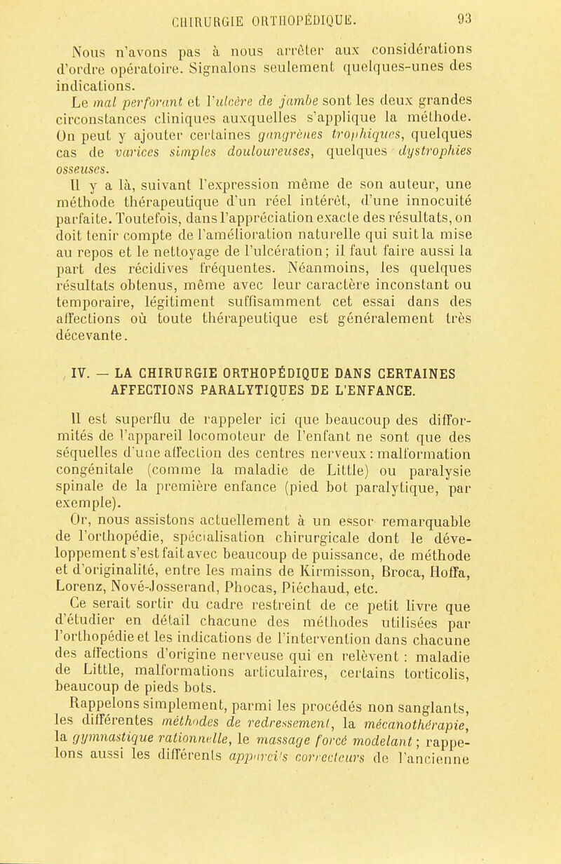 Nous n'avons pas à nous arrêter aux considérations d'ordre opératoire. Signalons seulement quelques-unes des indications. Le mal perforant et l'ulcère de jambe sont les deux grandes circonstances cliniques auxquelles s'applique la méthode. On peut y ajouter certaines gangrènes trophiques, quelques cas de varices simples douloureuses, quelques dystrophies osseuses. Il y a là, suivant l'expression même de son auteur, une méthode thérapeutique d'un réel intérêt, d'une innocuité parfaite. Toutefois, dans l'appréciation exacte des résultats, on doit tenir compte de l'amélioration naturelle qui suit la mise au repos et le nettoyage de l'ulcération; il faut faire aussi la part des récidives fréquentes. Néanmoins, les quelques résultats obtenus, même avec leur caractère inconstant ou temporaire, légitiment suffisamment cet essai dans des affections où toute thérapeutique est généralement très décevante. IV. — LA CHIRURGIE ORTHOPÉDIQUE DANS CERTAINES AFFECTIONS PARALYTIQUES DE L'ENFANCE. 11 est superflu de rappeler ici que beaucoup des diffor- mités de l'appareil locomoteur de l'enfant ne sont que des séquelles d'une affection des centres nerveux : malformation congénitale (comme la maladie de Little) ou paralysie spinale de la première enfance (pied bot paralytique, par exemple). Or, nous assistons actuellement à un essor remarquable de l'orthopédie, spécialisation chirurgicale dont le déve- loppement s'est fait avec beaucoup de puissance, de méthode et d'originalité, entre les mains de Kirmisson, Broca, Iloffa, Lorenz, Nové-Josserand, Phocas, Piéchaud, etc. Ce serait sortir du cadre restreint de ce petit livre que d'étudier en détail chacune des méthodes utilisées par l'orthopédie et les indications de l'intervention dans chacune des affections d'origine nerveuse qui en relèvent : maladie de Little, malformations articulaires, certains torticolis, beaucoup de pieds bots. Rappelons simplement, parmi les procédés non sanglants, les différentes méthodes de redressement, la mécanothérapie, la gymnastique rationnelle, le massage forcé modelant ; rappe- lons aussi les différents appnrcVs correcteurs do l'ancienne