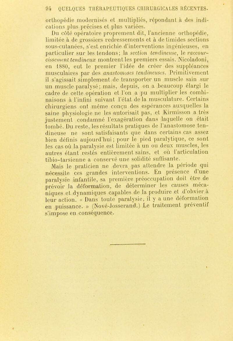 orthopédie modernisés et multipliés, répondant à des indi- cations plus précises et plus varices. Du côté opératoire proprement dit, l'ancienne orthopédie, limitée à de grossiers redressements et à de timides sections sous-cutanées, s'est enrichie d'interventions ingénieuses, en particulier sur les tendons; la section tendineuse, le raccour- cissement tendineux montrent les premiers essais. Nicoladoni, en i880, eut le premier l'idée de créer des suppléances musculaires par des anastomoses tendineuses. Primitivement il s'agissait simplement de transporter un muscle sain sur un muscle paralysé ; mais, depuis, on a beaucoup élargi le cadre de cette opération et l'on a pu multiplier les combi- naisons à l'infini suivant l'état de la musculature. Certains chirurgiens ont même conçu des espérances auxquelles la saine physiologie ne les autorisait pas, et Kirmisson a très justement condamné l'exagération dans laquelle on était tombé. Du reste, les résultats pratiques de l'anastomose ten- dineuse ne sont satisfaisants que dans certains cas assez bien définis aujourd'hui; pour le pied paralytique, ce sont les cas où la paralysie est limitée à un ou deux muscles, les autres étant restés entièrement sains, et où l'articulation tibio-tarsienne a conservé une solidité suffisante. Mais le praticien ne devra, pas attendre la période qui nécessite ces grandes interventions. En présence d'une paralysie infantile, sa première préoccupation doit être de prévoir la déformation, de déterminer les causes méca- niques et dynamiques capables de la produire et d'obvier à leur action. « Dans toute paralysie, il y a une déformation en puissance. » (Nové-Josserand.) Le traitement préventif s'impose en conséquence,.