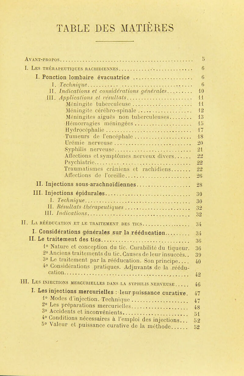 TABLE DES MATIÈRES Avant-propos S I. Les thérapeutiques iuchidiennes • 6 I. Ponction lombaire évacuatrice 6 I. Technique 6 II. Indications et considérations générales 10 III. Applications et résultats 11 Méningite tuberculeuse 11 Méningite cérébro-spinale 12 Méningites aiguës non tuberculeuses 13 Hémorragies méningées 15 Hydrocéphalie 17 Tumeurs de l'encéphale 18 Urémie nerveuse 20 Syphilis nerveuse 21 Affections et symptômes nerveux divers 22 Psychiatrie 22 Traumatismes crâniens et rachidiens 22 Affections de l'oreille 26 II. Injections sous-arachnoïdiennes 28 III. Injections épidurales 30 I. Technique 30 II. Résultats thérapeutiques 32 III. Indications 32 II. LA RÉÉDUCATION ET LE TRAITEMENT DES TICS 34 I. Considérations générales sur la rééducation 34 II. Le traitement des tics 30 1° Nature et conception du tic. Curabilité du tiqueur. 36 2° Anciens traitements du tic. Causes de leur insuccès.. 39 3° Le traitement par la rééducation. Son principe 40 4° Considérations pratiques. Adjuvants de la réédu- cation ia III. Les INJECTIONS MERCURIELLES DANS LA SYPHILIS NERVEUSE 46 I. Les injections mercurielles : leur puissance curative. 47 1° Modes d'injection. Technique 47 2° Les préparations mercurielles 48 3o Accidents et inconvénients 51 4° Conditions nécessaires à l'emploi des injections.'.'.' 52