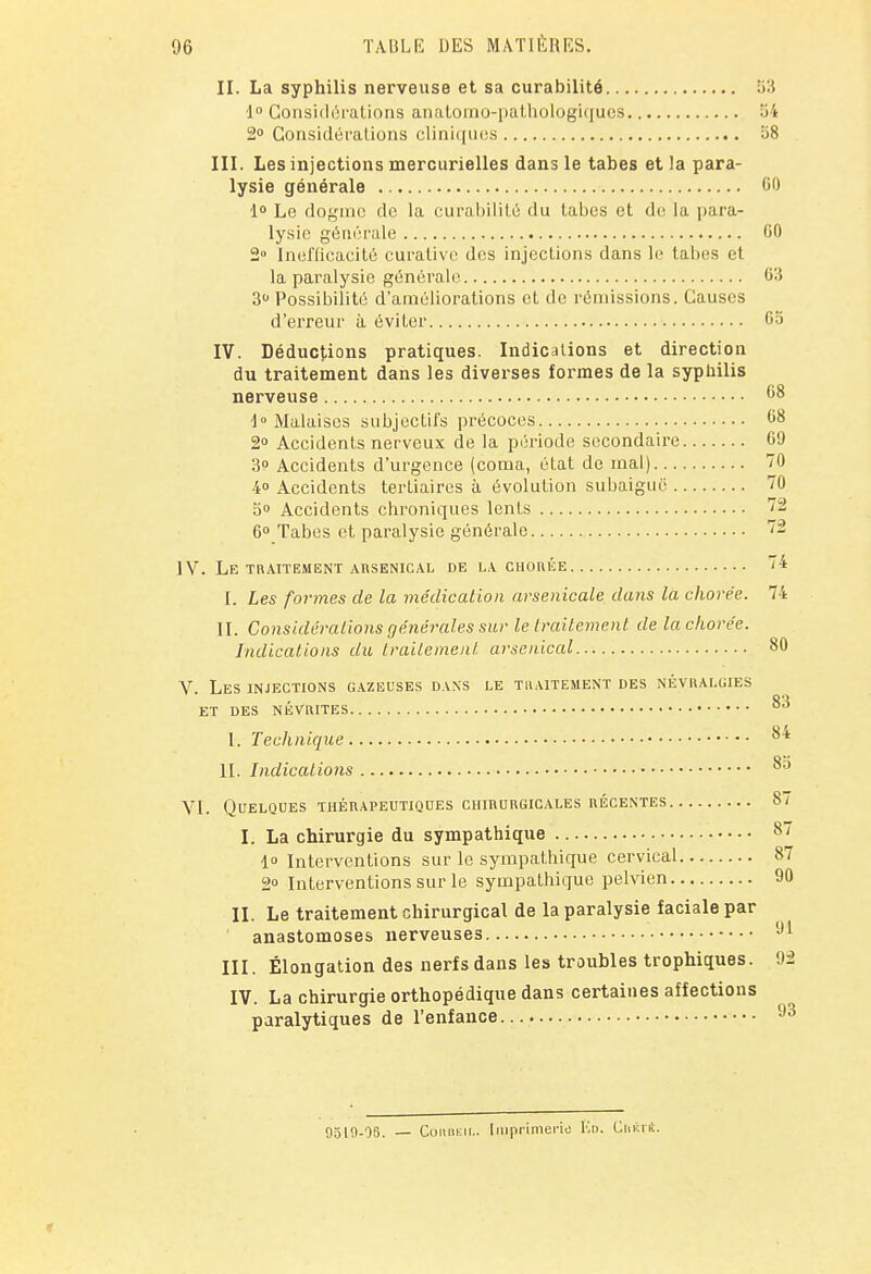 II. La syphilis nerveuse et sa curabilité 53 1° Considérations anatomo-pathologiques 54 2° Considérations cliniques 58 III. Les injections mercurielles dans le tabès et la para- lysie générale 00 1° Le dogme de la curabilité du tabès et de la para- lysie générale '50 2» Inefficacité curative des injections dans le tabès et la paralysie générale 03 3° Possibilité d'améliorations et de rémissions. Causes d'erreur à éviter 05 IV. Déductions pratiques. Indications et direction du traitement dans les diverses formes de la syphilis nerveuse 08 i° Malaises subjectifs précoces 08 2° Accidents nerveux de la période secondaire 09 3° Accidents d'urgence (coma, état de mal) 70 4 Accidents tertiaires à évolution subaiguë 70 5° Accidents chroniques lents 72 0° Tabès et paralysie générale 72 IV. Le traitement arsenical de la chorée 74 I. Les formes de la médication arsenicale dans la chorée. 74 II. Considérations générales sur le traitement de la chorée. Indications du traitement arsenical 80 V. Les injections gazeuses dans le traitement des névralgies ET DES NÉVRITES °* I. Technique 84 IL Indications ^5 VI. Quelques thérapeutiques chirurgicales récentes 87 L La chirurgie du sympathique 87 1 Interventions sur le sympathique cervical 87 2° Interventions sur le sympathique pelvien 90 II. Le traitement chirurgical de la paralysie faciale par anastomoses nerveuses 91 III. Élongation des nerfs dans les troubles trophiques. 92 IV. La chirurgie orthopédique dans certaines affections paralytiques de l'enfance 93