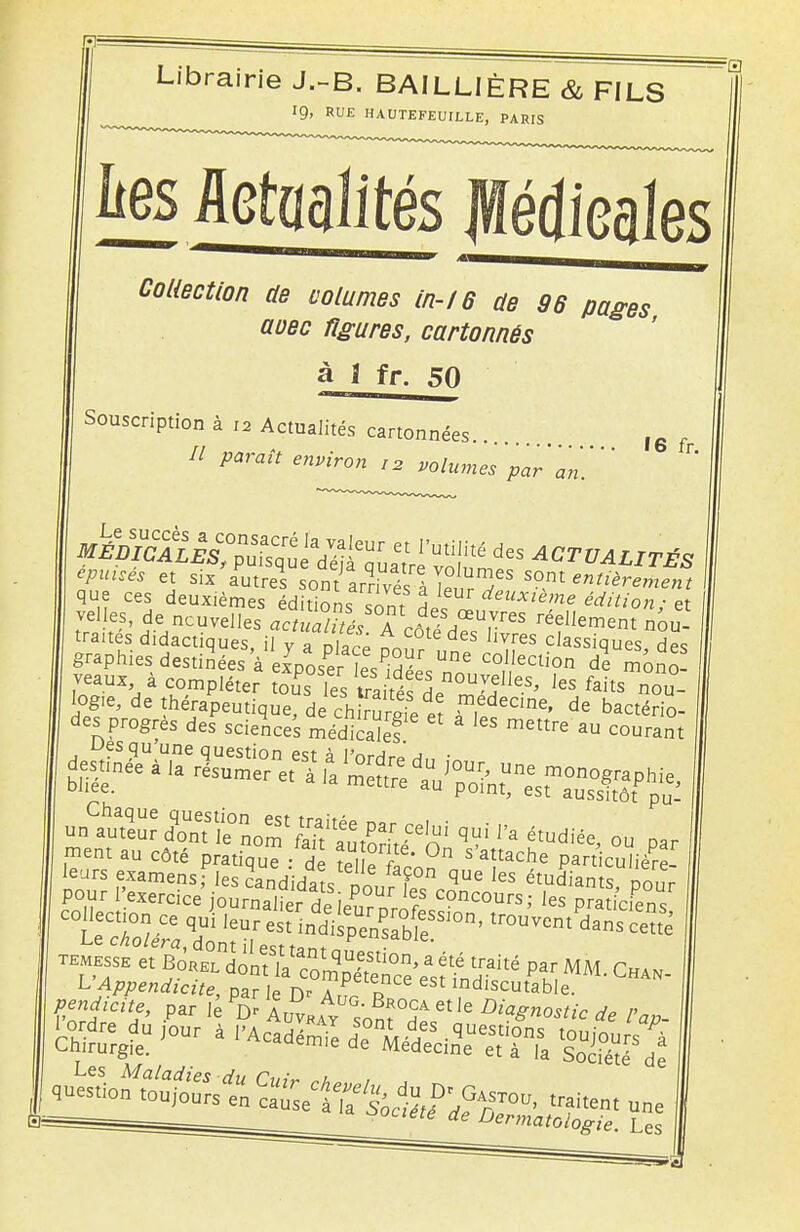 Librairie J.-B. BAILLIÈRE & FILS Collection de volumes in-16 de 36 pages avec figures, cartonnés à 1 fr. 50 Souscription à I2 Actualités cartonnées.. // paraît environ I2 volumes 'par an' 16 fr. V«wes et six autres sontarnyés:IT?,w s°nte»'^«e»/ que ces deuxièmes édition ; sontHpf rfeUJfléH,e édition; et velles, de nouvelles actitaTés A côté H^r^ réellem^t nou- tranes didactiques, il y a placé în ! 6 T[es classiques, des graphies: destinées 'à exposerïesS non CcU?n de ™n£ veaux a compléter tous les traitésL vf™' les faits nou- ■fer^Ste-!?' qUi P' étdi«. »„ par ment au côté pratiqué : de îelK^0 S a!tache P« cuïière- temesse et Borel dont la rnmlU-f10n'a été traité par MM Cham L'Appendicite, paï le D °Z P? indiscutab'e ^