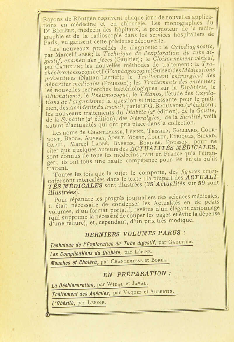 Rayons de Rôntgen reçoivent chaque jour de nouvelles applica- tions en médecine et en chirurgie. Les monographies du Dr Béclëre, médecin des hôpitaux, le promoteur de la radio- graphie et de la radioscopie dans les services hospitaliers de Paris, vulgarisent cette précieuse découverte. Les nouveaux procédés de diagnostic : le Cytodiagnostic, par Marcel Labbé; la Technique de l'exploration du tube di- gestif examen des fèces (Gaultier); le Cloisonnement vesical, Par Cathelin ; les nouvelles méthodes de traitement : la Tra- chéobronchoscopieaVŒsophagoscopie(Gu\sez);\esMédications préventives (Nattan-Larrier); le Traitement chirurgical des néphrites médicales (Pousson) ; les Traitements des entérites; les nouvelles recherches bactériologiques sur \& Diphtérie \e Rhumatisme, le Pneumocoque, le Tétanos, 1 étude des Oxyda- tions de l'organisme; la question si intéressante pour le prati- ciennes Accidentsdu travail, parleD'G. Brouardel(2 e édition) ; les nouveaux traitements du Diabète (2° édition), de la Goutte de la Syphilis (2° édition), des Névralgies, de la Surdité, voila autant d'actualités qui ont pris place dans la collection. Les noms de Chantemesse, Lépine, Teissier, Galliard Cour- mont Broca, Auvray, Apert, Mosny, Collet, Enriquez, Sicard, Garel, Marcel Labbé, Barbier, Bord.er, Pousson, pour ne citer que quelques auteurs des ACTUALITES MEDICALES, sont connus de tous les médecins, tant en France qu a 1 étran- ger; ils ont tous une haute compétence pour les sujets qu Us traitent. ... Toutes les fois que le sujet le comporte, des figures origi- nales sont intercalées dans le texte :1a plupart des ACTUALI- TÉS MÉDICALES sont illustrées (35 Actualités sur 59 sont illustrées). .... Pour répandre les progrès journaliers des sciences médicales, il éfaiî nécessaire de condenser les Actualités en de petits volumes d'un format portatif, revêtus d'un élégant cartonnage (qui Tupprime la nécessité de couper les pages et évite la dépense d'une reliure), et, cependant, d'un prix très modique. DERNIERS VOLUMES PARUS : Technique de l'Exploration du Tube digestif, par Gaultier. Les Complications du Diabète, par Lépine. Mouches et Choléra, par Chantemesse et Borel. EN PRÉPARATION : La Déchloruration, par Widal et Javal. Traitement des Anémies, par Vaquez et Aubertin. L'Obésité, par Lenoir.