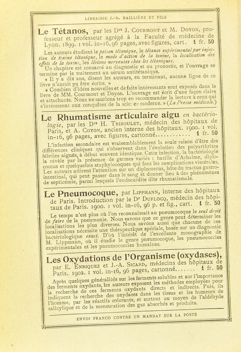 Le TétanOS, par les D J. Courmont et M. Doyon, pro- fesseur et professeur agrégé à la Faculté de médecine de Lyon. 1899. ivol. in-16,96 pages, avec figures, cart. 1 tr. 50 Les auteurs étudient le poison tétanique, le tétanos expérimental par injec- tion de toxine tétanique, le mode d'action de la _ toxine, la localisation des effets de la toxine, les lésions nerveuses chez les tétaniques. Un chapitre est consacré au diagnostic et au pronostic, et 1 ouvrage se termine par le traitement au sérum antitétanique. « Il v a dix ans, disent les auteurs, en terminant, aucune ligne de ce livre n'aurait pu être écrite. » , j i„ « Combien d'idées nouvelles et de faits intéressants sont exposes dans le livre deMM. Courmont et Doyon. L'ouvrage est écrit dune façon claire et attachante Nous ne saurions trop en recommander la lecture a ceux qui s'intéressent aux conquêtes de la scie; ce moderne. » {La Presse médicale^ Le Rhumatisme articulaire aigu en bactério- logie par les Drs H. Triboulet, médecin des hôpitaux de Paris; ePt A. Coyon, ancien interne des hôpitaux. 1900. 1 vol in-16, 96 pages, avec figures, cartonne 1 -ir. o» de SpticénSe, garmiPlesquels l'endocardite dite rhumatismale. r f» PneumOCOaue, par Lippmann, interne des hôpitaux LJe KSI 'J* * Donag, médecin des hôp, taux de Paris. 1900. 1 vol. in-16, 96 p. et ng., cart. 1 ir. ou «•=ct roue nh l'on reconnaissait au pneumocoque le seul droit aSa£T££ t£™Z K°lV™ons que ce^enre peut déterminer les localisations n^^^Œ^ïÙÏÏ monograpnTe de STlIS oùtéSidîe letenre Pneumocoque, les pneumococcies expérimentales et les pneumococcies humaines. ; Les Oxydations de l'Organisme (oxydases), par E EnrIquez et J.-A. Sicard, médecins des hôpitaux de Kris 1902. 1 vol. in-16, 96 pages, cartonne i fr, 50 -, MrMta sur les ferments solubles et sur 1 importance Après q^^f^XtuS» «posent les méthodes employées pour des ferments ^^fi^fS^nts directs et indirects. Puis, ils la recherche de ces ferments , t- et ies humeurs de indiquent la ^^JS^J^t àu moyen de l'aldéhyde