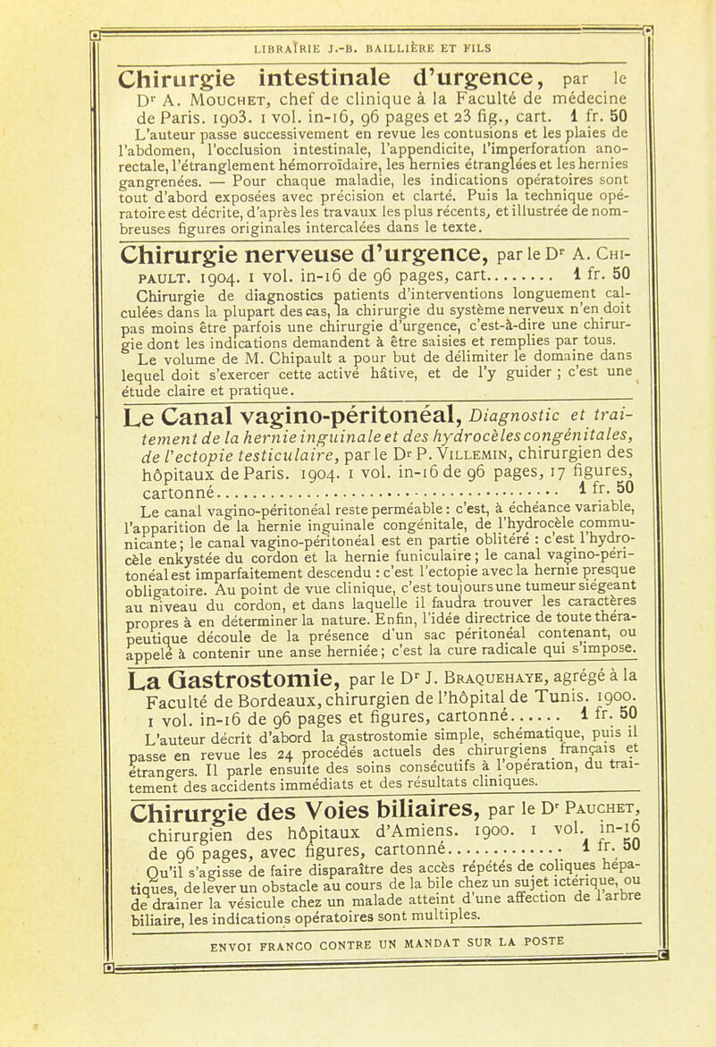 =. =*? LIBRAIRIE J.-B. BAILLIÈRE ET FILS Chirurgie intestinale d'urgence, par le Dr A. Mouchet, chef de clinique à la Faculté de médecine de Paris. igo3. i vol. in-16, 96 pages et 23 fig., cart. 1 fr. 50 L'auteur passe successivement en revue les contusions et les plaies de l'abdomen, l'occlusion intestinale, l'appendicite, l'imperforation ano- rectale, l'étranglement hémorroïdaire, les hernies étranglées et les hernies gangrenées. — Pour chaque maladie, les indications opératoires sont tout d'abord exposées avec précision et clarté. Puis la technique opé- ratoire est décrite, d'après les travaux les plus récents, et illustrée de nom- breuses figures originales intercalées dans le texte. Chirurgie nerveuse d'urgence, par le Dr a. cm- pault. 1904. 1 vol. in-16 de 96 pages, cart 1 fr. 50 Chirurgie de diagnostics patients d'interventions longuement cal- culées dans la plupart des cas, la chirurgie du système nerveux n'en doit pas moins être parfois une chirurgie d'urgence, c'est-à-dire une chirur- gie dont les indications demandent à être saisies et remplies par tous. Le volume de M. Chipault a pour but de délimiter le domaine dans lequel doit s'exerœr cette activé hâtive, et de l'y guider ; c'est une > étude claire et pratique. Le Canal vaginO-péritonéal, Diagnostic et trai- tement de la hernie inguinale et des hydrocèlescongénitales, de l'ectopie testiculaire, parle D^P. Villemin, chirurgien des hôpitaux de Paris. 1904. 1 vol. in-16 de 96 pages, 17 figures, cartonné ,;* * *î' ^ Le canal vagino-péritonéal reste perméable : c'est, à échéance variable, l'apparition de la hernie inguinale congénitale, de l'hydrocèle commu- nicante ; le canal vagino-péritonéal est en partie oblitéré : c'est 1 hydro- cèle enkystée du cordon et la hernie funiculaire ; le canal vagino-pen- tonéalest imparfaitement descendu : c'est l'ectopie avec la hernie presque obligatoire. Au point de vue clinique, c'est toujours une tumeur siégeant au niveau du cordon, et dans laquelle il faudra trouver les caractères propres à en déterminer la nature. Enfin, l'idée directrice de toute théra- peutique découle de la présence d'un sac péritonéal contenant, ou appelé à contenir une anse herniée; c'est la cure radicale qui s impose. La GastrOStomie, par le Dr J. Braquehaye, agrégé à la Faculté de Bordeaux, chirurgien de l'hôpital de Tunis. 1900. 1 vol. in-16 de 96 pages et figures, cartonné 1 fr. 50 L'auteur décrit d'abord la gastrostomie simple, schématique, puis il passe en revue les 24 procédés actuels des chirurgiens français et étrangers. Il parle ensuite des soins consécutifs à 1 opération, du trai- tement des accidents immédiats et des résultats cliniques. Chirurgie des Voies biliaires, par le Dr Pauchet, chirurgien des hôpitaux d'Amiens. 1900. 1 vol. in-16 de 96 pages, avec figures, cartonne 1 *r. au Ou'il s'agisse de faire disparaître des accès répétés de coliques hépa- tiques, dellverun obstacle au cours de la bile chez un sujet icterique ou de drainer la vésicule chez un malade atteint dune affection de 1 arbre biliaire, les indications opératoires sont multiples.