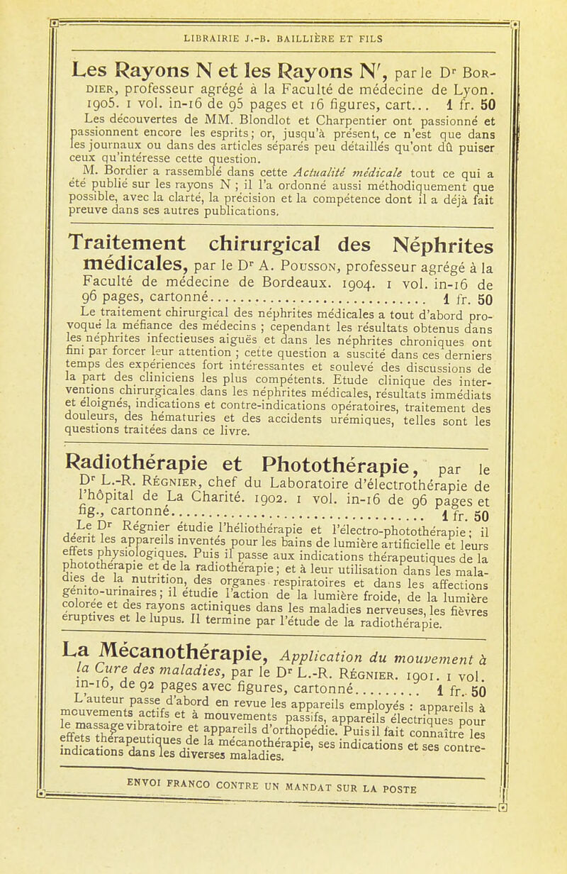 Les Rayons N et les Rayons N', parie Dr Bor- dier, professeur agrégé à la Faculté de médecine de Lyon. igo5. i vol. in-16 de g5 pages et 16 figures, cart... 1 fr. 50 Les découvertes de MM. Blondlot et Charpentier ont passionné et passionnent encore les esprits; or, jusqu'à présent, ce n'est que dans les journaux ou dans des articles séparés peu détaillés qu'ont dû puiser ceux qu'intéresse cette question. M. Bordier a rassemble dans cette Actualité médicale tout ce qui a été publié sur les rayons N ; il l'a ordonné aussi méthodiquement que possible, avec la clarté, la précision et la compétence dont il a déjà fait preuve dans ses autres publications. Traitement chirurgical des Néphrites médicales, par le Dr A. Pousson, professeur agrégé à la Faculté de médecine de Bordeaux. 1904. 1 vol. in-16 de 96 pages, cartonné 1 fr. 50 Le traitement chirurgical des néphrites médicales a tout d'abord pro- voqué la méfiance des médecins ; cependant les résultats obtenus dans les néphrites infectieuses aiguës et dans les néphrites chroniques ont fini par forcer leur attention ; cette question a suscité dans ces derniers temps des expériences fort intéressantes et soulevé des discussions de la part des cliniciens les plus compétents. Etude clinique des inter- ventions chirurgicales dans les néphrites médicales, résultats immédiats et éloignés, indications et contre-indications opératoires, traitement des douleurs, des hématuries et des accidents urémiques, telles sont les questions traitées dans ce livre. Radiothérapie et Photothérapie, par ie Dr L.-R. Régnier, chef du Laboratoire d'électrothérapie de 1 hôpital de La Charité. 1902. 1 vol. in-16 de 96 pages et La Mécanothérapie, Application du mouvement à la Cure des maladies, par le Dr L.-R. Régnier, iqoi. 1 vol