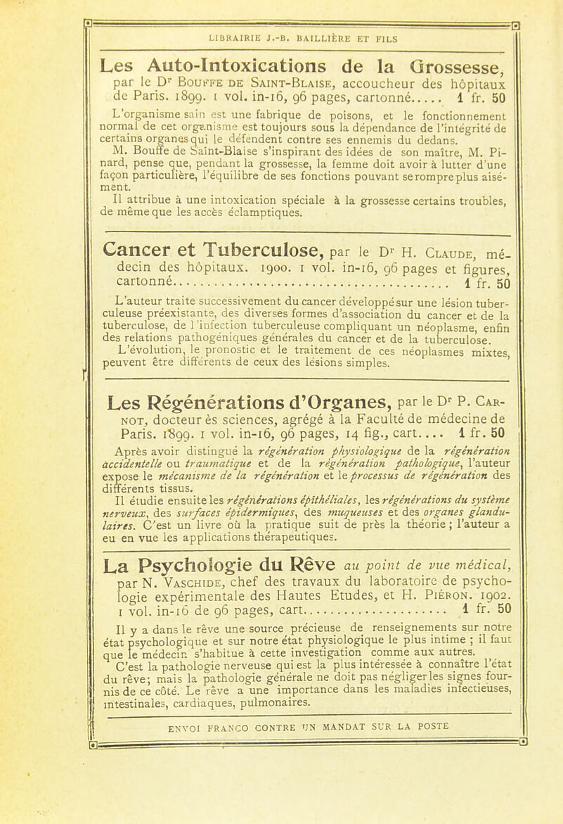 f.l Ll LIBRAIRIE J.-B. UAILLIÈRE ET FILS Les Auto-Intoxications de la Grossesse, par le Dr Bouffe de Saint-Blaise, accoucheur des hôpitaux de Paris. 1899. 1 vol. in-16, 96 pages, cartonné 1 fr. 50 L'organisme sain est une fabrique de poisons, et le fonctionnement normal de cet organisme est toujours sous la dépendance de l'intégrité de certains organes qui le défendent contre ses ennemis du dedans. M. Bouffe de Saint-Biaise s'inspirant des idées de son maître, M. Pi- nard, pense que, pendant la grossesse, la femme doit avoir à lutter d'une façon particulière, l'équilibre de ses fonctions pouvant se rompre plus aisé- ment. Il attribue à une intoxication spéciale à la grossesse certains troubles, de même que les accès éclamptiques. Cancer et Tuberculose, par le Dr H. Claude, mé- decin des hôpitaux. 1900. 1 vol. in-16, 96 pages et figures, cartonné 1 fr. 56 L'auteur traite successivement du cancer développé sur une lésion tuber- culeuse préexistante, des diverses formes d'association du cancer et de la tuberculose, de l'infection tuberculeuse compliquant un néoplasme enfin des relations pathogéniques générales du cancer et de la tuberculose. L'évolution, le pronostic et le traitement de ces néoplasmes mixtes peuvent être différents de ceux des lésions simples. Les Régénérations d'Organes, par le Dr p. Car- not, docteur ès sciences, agrégé à la Faculté de médecine de Paris. 1S99. 1 vol. in-16, 96 pages, 14 fig., cart 1 fr. 50 Après avoir distingué la régénération physiologique de la régénération accidentelle ou traumatique et de la régénération pathologique, l'auteur expose le mécanisme de la régénération et le processus de régénération des différents tissus. Il étudie ensuite les régénérations épithéliales, les régénérations du système nerveux, des surfaces épidermiques, des muqueuses et des organes glandu- laires. C'est un livre où la pratique suit de près la théorie ; l'auteur a eu en vue les applications thérapeutiques. La Psychologie dU Rêve au point de vue médical, parN. Vaschide, chef des travaux du laboratoire de psycho- logie expérimentale des Hautes Etudes, et H. Piébon. 1902. I vol. in-16 de 96 pages, cart 1 fr. 50 II y a dans le rêve une source précieuse de renseignements sur notre état psychologique et sur notre état physiologique le plus intime ; il faut que le médecin s'habitue à cette investigation comme aux autres. C'est la pathologie nerveuse qui est la plus intéressée à connaître l'état du rêve; mais la pathologie générale ne doit pas négliger les signes four- nis de ce côté. Le rêve a une importance dans les maladies infectieuses, intestinales, cardiaques, pulmonaires. H;