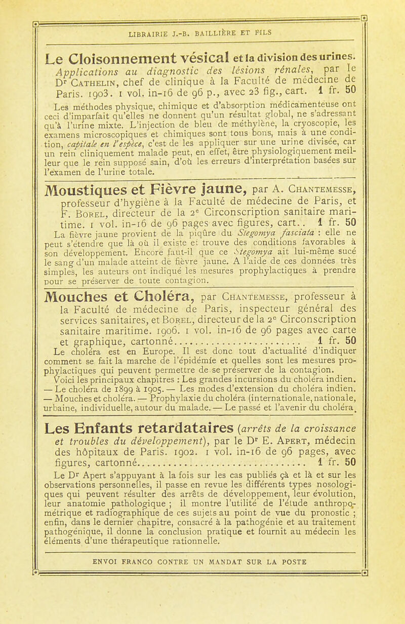 Le Cloisonnement Vésical et la division des urines. Applications au diagtiostic des lésions rénales, par je Dr Cathelin, chef de clinique à la Faculté de médecine de Paris. 1903. 1 vol. in-16 de 96 p., avec 23 fig., cart. 1 fr. 50 Les méthodes physique, chimique et d'absorption médicamenteuse ont ceci d'imparfait qu'elles ne donnent qu'un résultat global, ne s'adressant qu'à l'urine mixte. L'injection de bleu de méthylène, lacryoscopie, les examens microscopiques et chimiques sont tous bons, mais à une condi- tion, capitale en l'espèce, c'est de les appliquer sur une urine divisée, car un rein cliniquement malade peut, en effet, être physiologiquement meil- leur que le rein supposé sain, d'où les erreurs d'interprétation basées sur l'examen de l'urine totale. Moustiques et Fièvre jaune, par a. chantemesse, professeur d'hygiène à la Faculté de médecine de Paris, et F. Borel, directeur de la 2e Circonscription sanitaire mari- time. 1 vol. in-16 de 96 pages avec figures, cart.. 1 fr. 50 La fièvre jaune provient de la piqûre du Stegomya fasciata : elle ne peut s'étendre que là où il existe et trouve des conditions favorables à son développement. Encore faut-il que ce stegomya ait lui-même sucé le sang d'un malade atteint de fièvre jaune. A l'aide de ces données très simples, les auteurs ont indiqué les mesures prophylactiques à prendre pour se préserver de toute contagion. Mouches et Choléra, par Chantemesse, professeur à la Faculté de médecine de Paris, inspecteur général des services sanitaires, et Borel, directeur de la 2e Circonscription sanitaire maritime. 1906. 1 vol. in-16 de 96 pages avec carte et graphique, cartonné 1 fr. 50 Le choléra est en Europe. Il est donc tout d'actualité d'indiquer comment se fait la marche de l'épidémie et quelles sont les mesures pro- phylactiques qui peuvent permettre de se préserver de la contagion. Voici les principaux chapitres : Les grandes incursions du choléra indien. — Le choléra de 1899 à 1905.— Les modes d'extension du choléra indien. — Mouches et choléra. — Prophylaxie du choléra (internationale, nationale, urbaine, individuelle, autour du malade. — Le passé et l'avenir du choléra. Les Enfants retardataires {arrêts de la croissance et troubles du développement), par le Dr E. Apert, médecin des hôpitaux de Paris. 1902. 1 vol. in-16 de 96 pages, avec figures, cartonné 1 fr. 50 Le Dr Apert s'appuyant à la fois sur les cas publiés çà et là et sur les observations personnelles, il passe en revue les différents types nosologi- ques qui peuvent résulter des arrêts de développement, leur évolution, leur anatomie pathologique ; il montre l'utilité de l'étude anthropo- métrique et radiographique de ces sujets au point de vue du pronostic ; enfin, dans le dernier chapitre, consacré à la pathogénie et au traitement pathogénique, il donne la conclusion pratique et fournit au médecin les éléments d'une thérapeutique rationnelle.